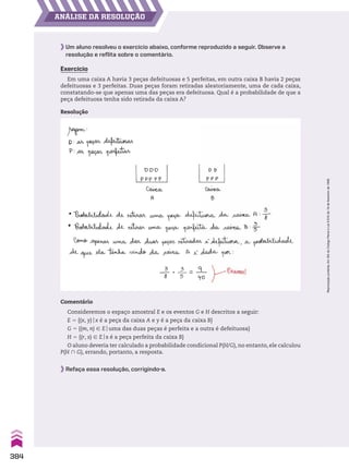 ANÁLISE DA RESOLUÇÃO
Um aluno resolveu o exercício abaixo, conforme reproduzido a seguir. Observe a
resolução e reflita sobre o comentário.
Exercício
Em uma caixa A havia 3 peças defeituosas e 5 perfeitas, em outra caixa B havia 2 peças
defeituosas e 3 perfeitas. Duas peças foram retiradas aleatoriamente, uma de cada caixa,
constatando-se que apenas uma das peças era defeituosa. Qual é a probabilidade de que a
peça defeituosa tenha sido retirada da caixa A?
Comentário
Consideremos o espaço amostral E e os eventos G e H descritos a seguir:
E 5 {(x, y)ox é a peça da caixa A e y é a peça da caixa B}
G 5 {(m, n) 9 Eouma das duas peças é perfeita e a outra é defeituosa}
H 5 {(r, s) 9 Eos é a peça perfeita da caixa B}
O aluno deveria ter calculado a probabilidade condicional P(H/G), no entanto, ele calculou
P(H ) G), errando, portanto, a resposta.
Resolução
Refaça essa resolução, corrigindo-a.
384
Reprodução
proibida.
Art.184
do
Código
Penal
e
Lei
9.610
de
19
de
fevereiro
de
1998.
CAP 9.indb 384 02.09.10 11:23:13
 