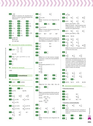 84 1.365
DICA: O número de sequências é
igual ao número de permutações dos
elementos p ... pè ... è.
85 b 86 e 87 c
88 11 89 c 90 70
91 d 92 a 93 300
94 6.720 95 b 96 a
97 c 98 66 99 b
100 125 101 21 102 2.520
103 90 104 205 105 c
106 a) 480.700
b) 474.265
c) 1.365.289
Exercícios de revisão cumulativa
1 a) M21
5
1
__
4
1
__
4
2
1
__
6
1
__
6
b) (1, 0)
2 a) p 5 1; Im 5 {y 9 Vo0  y  2}
b)
1
__
4
ou
3
__
4
3 a
4
1
__
2
Análise da resolução
3.600
Capítulo 9 Probabilidade
Para pensar
1 0,002 2 0,00002
Exercícios propostos
1 e 2 60%
3 a) 70% b) 30%
4 d
5 a)
1
___
37
b)
10
___
37
c)
26
___
37
6 a)
1
__
2
ou 50% c)
3
__
4
ou 75%
b)
1
__
4
ou 25%
7 a)
1
__
8
ou 12,5% c)
7
__
8
ou 87,5%
b)
3
__
8
ou 37,5% d)
7
__
8
ou 87,5%
8 a)
1
__
9
c)
1
__
6
e) 1
b)
1
___
12
d) 0
9
5
__
9
10 a)
1
__
3
b)
1
__
2
11
13
___
25
ou 52%
DICA: Construa um diagrama de
Venn.
12
1
__
3
13 22% 14 a
15
5
___
16
ou 31,25%
DICA: O número de permutações das
letras c c c k k é P5
(3,2)
.
16 a) V b) V c) F d) F
17 a
DICA: Sendo A um evento qualquer de
um espaço amostral E,a probabilidade
P(A) obedece a condição 0  P(A)  1.
18 a) 0 b) 1
19 a)
1
__
6
b) 0
20 28
21
2
__
5
22
3
__
4
23 e
DICA: Se A e B são eventos comple-
mentares, a soma de suas probabili-
dades é 1.
24 a) 729
b) Resposta possível: (1, 3, 5)
c) 125
d)
125
____
729
e)
604
____
729
25
6
__
7
26
6
__
7
27
7
__
9
28
1
__
2
29
3
__
5
30 e
31
3
__
4
DICA: P(A ) B) 5 P(A) 1 P(B) 2 P(A 0 B)
32
2
___
15
33
1
__
4
34
5
__
6
DICA: A probabilidade P(B/A) pode ser
calculada de duas maneiras equiva-
lentes:
P(A/B) 5
n(A ) B)
_________
n(A)
ou
P(A/B) 5
P(A ) B)
_________
P(A)
35
1
__
5
36 a)
1
__
5
b)
3
__
5
c)
2
__
5
37
1
__
2
38
19
___
99
39
3
__
7
40
53
___
75
DICA: Construa um diagrama de
Venn.
41
1
________
175.760
42 a)
3
__
5
b)
2
__
3
c)
2
__
5
d)
13
___
15
43 a) 36 b)
1
__
6
c)
1
__
6
d)
1
__
6
e) Sim, pois P(A/B) 5 P(A).
DICA: Se P(A/B) 5 P(A) os eventos são
independentes, se P(A/B) % P(A) os
eventos são dependentes.
44 a) 12 b)
1
__
4
c)
1
__
4
d)
1
__
3
e) Não, pois P(B/A) % P(B).
45 a) sim b) não
46 a)
3
____
100
b)
9
___
50
c)
1
__
8
47 a)
1
___
24
b)
1
__
4
c)
1
___
12
48 a)
10
___
63
b)
10
___
21
c)
1
____
126
d)
125
____
126
DICA: No item d, só não podem sair 5
canetas de tinta azul.
49
3
___
32
50 a)
10
___
33
b)
1
___
22
c)
21
___
22
DICA: A probabilidade de se retirarem
elementos simultaneamente de um
conjunto é igual à probabilidade de
retirá-los um a um sem reposição. Ao
se supor retiradas sucessivas e sem
reposição deve-se levar em conside-
ração a ordem de retirada.
51
1
___
21
52 a)
1
___
21
b)
3
___
14
c)
2
__
7
53 a)
5
___
22
b)
6
___
11
c)
1
___
66
54
6
__
7
55 d
56 a) 81% b) 1% c) 9% d) 18%
Exercícios complementares
• Exercícios técnicos
1 a
2 a) 10 b) 6
3 a)
8
___
15
b)
17
___
24
4 a) x 5 0,3 b) x 5 0,5
• Exercícios contextualizados
5 a)
2
__
9
b)
4
__
9
c)
1
___
27
6 12,5%
DICA: O produto de dois números é
ímpar se, e somente se, ambos forem
ímpares.
7 e 8 e 9 c
10
9
___
20
11 e 12 d
391
Respostas
Reprodução
proibida.
Art.184
do
Código
Penal
e
Lei
9.610
de
19
de
fevereiro
de
1998.
V2_P2_RESPOSTAS.indd 391 02.09.10 11:27:45
 