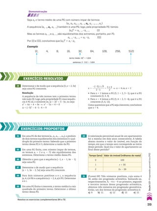 demonstração
Seja ak o termo médio de uma PG com número ímpar de termos:
(a1, a2, a3, ..., ak 21, ak, ak 1 1, ... , an)
A sequência (ak 21, ak, ak 1 1) também é uma PG; logo, pela propriedade P2, temos:
(ak)2
5 ak 2 1 3 ak 1 1 (I)
Mas os termos ak 21 e ak 1 1 são equidistantes dos extremos, portanto, por P1:
ak 21 3 ak 1 1 5 a1 3 an (II)
Por (I) e (II), concluímos que (ak)2
5 a1 3 an
Exemplo
(2, 4, 8, 16, 32, 64, 128, 256, 512)
termo médio: 322
5 1.024
extremos: 2 3 512 5 1.024
28 Determinar x de modo que a sequência (3, x 1 2, 3x)
seja uma PG crescente.
Resolução
A sequência de três termos tem o primeiro termo
não nulo (3). Logo, pela propriedade P2, essa sequên-
cia é PG se, e somente se, (x 1 2)2
5 3 3 3x, ou seja:
x2
1 4x 1 4 5 9x ] x2
2 5x 1 4 5 0
S 5 (25)2
2 4 3 1 3 4 5 9
EXERCÍCIO RESOlvIdO
84 Em uma PG de dez termos (a1, a2, a3, ..., a10), o produto
de dois termos equidistantes dos extremos é o quá-
druplo do primeiro termo. Sabendo que o primeiro
termo dessa PG é 3, determine a razão da PG.
90 A valorização percentual anual de um apartamento
foi a mesma em dois anos consecutivos. A tabela
abaixo mostra o valor do imóvel, em função do
tempo, em que o tempo zero corresponde ao início
desse período. Qual era o valor do apartamento ao
final desse período?
88 Para dois números positivos a e c, a sequência
(a, 4, c) é PA e a sequência (c 1 2, 4, a) é PG. Determine
a e c.
EXERCÍCIOS pROpOStOS
85 Em uma PG finita, com número ímpar de termos,
os termos ai 5 2 e aj 5 72 são equidistantes dos
extremos. Determine o termo médio dessa PG.
86 Obtenha x para que a sequência (21, x 2 1, 4x 2 1)
seja uma PG.
87 Determine x de modo que a sequência
(x 1 1, 3x 2 2, 5x) seja uma PG crescente.
89 Em uma PG finita e crescente, o termo médio é a raiz
quadrada do primeiro termo. Determine o último
termo dessa PG.
x 5
2(25) ± dll
9
___________
2 3 1
5
5 ± 3
_____
2
] x 5 4 ou x 5 1
• Para x 5 1 temos a PG (3, 1 1 2, 3 3 1), que é a PG
constante (3, 3, 3).
• Para x 5 4 temos a PG (3, 4 1 2, 3 3 4), que é a PG
crescente (3, 6, 12).
Como queremos que a PG seja crescente,concluímos
que x 5 4.
91 (Fuvest-SP) Três números positivos, cuja soma é
30, estão em progressão aritmética. Somando-se,
respectivamente, 4, 24 e 29 ao primeiro, segundo
e terceiro termos dessa progressão aritmética,
obtemos três números em progressão geométrica.
Então, um dos termos da progressão aritmética é:
a) 9 b) 11 c) 12 d) 13 e) 15
Tempo (ano) Valor do imóvel (milhares de reais)
0 100
1 x 1 30
2 2x 2 39
Resolva os exercícios complementares 64 a 72.
39
Seção
1.3
•
Progressão
geométrica
(PG)
CAP 01.indb 39 02.09.10 09:12:00
 
