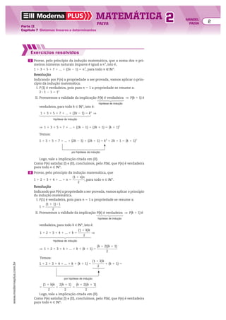Moderna PLUS MATEMÁTICA 2
Parte II
Capítulo 7 Sistemas lineares e determinantes
PAIVA
www.modernaplus.com.br
2 MANOEL
PAIVA
Exercícios resolvidos
1 Provar, pelo princípio da indução matemática, que a soma dos n pri-
meiros números naturais ímpares é igual a n2
, isto é,
1 1 3 1 5 1 7 1 ... 1 (2n 2 1) 5 n2
, para todo n 9 vR.
Resolução
Indicando por P(n) a propriedade a ser provada, vamos aplicar o prin-
cípio da indução matemática.
I. P(1) é verdadeira, pois para n 5 1 a propriedade se resume a:
2 3 1 2 1 5 12
II. Provaremos a validade da implicação P(k) é verdadeira
hipótese de indução
] P(k 1 1) é
verdadeira, para todo k 9 vR, isto é:
1 1 3 1 5 1 7 1 ... 1 (2k 2 1) 5 k2
]
hipótese de indução
] 1 1 3 1 5 1 7 1 ... 1 (2k 2 1) 1 (2k 1 1) 5 (k 1 1)2
Temos:
1 1 3 1 5 1 7 1 ... 1 (2k 2 1) 1 (2k 1 1) 5 k2
1 2k 1 1 5 (k 1 1)2
por hipótese de indução
Logo, vale a implicação citada em (II).
Como P(n) satisfaz (I) e (II), concluímos, pelo PIM, que P(n) é verdadeira
para todo n 9 vR.
2 Provar, pelo princípio da indução matemática, que
1 1 2 1 3 1 4 1 ... 1 n 5
(1 1 n)n
________
2
, para todo n 9 vR.
Resolução
Indicando por P(n) a propriedade a ser provada, vamos aplicar o princípio
da indução matemática.
I. P(1) é verdadeira, pois para n 5 1 a propriedade se resume a:
1 5
(1 1 1) 3 1
__________
2
II. Provaremos a validade da implicação P(k) é verdadeira
hipótese de indução
] P(k 1 1) é
verdadeira, para todo k 9 vR, isto é:
1 1 2 1 3 1 4 1 ... 1 k 5
(1 1 k)k
________
2
]
hipótese de indução
] 1 1 2 1 3 1 4 1 ... 1 k 1 (k 1 1) 5
(k 1 2)(k 1 1)
_____________
2
Temos:
por hipótese de indução
1 1 2 1 3 1 4 1 ... 1 k 1 (k 1 1) 5
(1 1 k)k
________
2
1 (k 1 1) 5
5
(1 1 k)k
________
2
1
2(k 1 1)
________
2
5
(k 1 2)(k 1 1)
_____________
2
Logo, vale a implicação citada em (II).
Como P(n) satisfaz (I) e (II), concluímos, pelo PIM, que P(n) é verdadeira
para todo n 9 vR.
 