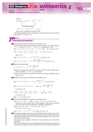 Moderna PLUS MATEMÁTICA 5
Parte II
Capítulo 7 Sistemas lineares e determinantes
PAIVA
www.modernaplus.com.br
2 MANOEL
PAIVA
Temos:
52
3 53
3 54
3 ... 3 5k
3 5k 1 1
5 5
k2
1 k 2 2
__________
2 3 5k 1 1
5
por hipótese de indução
5 5
k2
1 k 2 2
__________
2
1 k 1 1
5 5
k2
1 k 2 2 1 2k 1 2
___________________
2 5 5
k2
1 3k
_______
2
Logo, vale a implicação citada em (II).
Como P(n) satisfaz (I) e (II), concluímos, pelo PIM, que P(n) é verdadeira
para todo n 9 v, com n  2.
Exercícios propostos
1 Prove, pelo princípio da indução matemática, que:
a) A soma dos n primeiros números naturais pares não nulos é igual a
n2
1 n, isto é, 2 1 4 1 6 1 ... 1 2n 5 n2
1 n, para todo n 9 vR.
b) 3 3 21
1 3 3 22
1 3 3 23
1 3 3 24
1 ... 1 3 3 2n
5 6(2n
2 1), u n, com n 9 vR.
c) @1 1
1
__
1 #3 @1 1
1
__
2 #3 @1 1
1
__
3 #3 @1 1
1
__
4 #3 ... 3 @1 1
1
__
n #5 n 1 1, u n,
com n 9 NR.
d) 31
1 32
1 33
1 34
1 ... 1 3n
5
3n 1 1
2 3
_________
2
,u n, com n 9 vR.
e) 12
1 22
1 32
1 42
1 ... 1 n2
5
n(n 1 1)(2n 1 1)
________________
6
, u n, com n 9 vR.
2 Seja P(n) a proposição:
1 1 2 1 3 1 4 1 ... 1 n 5
(n 2 1)(n 1 2)
_____________
2
a) Prove que, para todo número natural k não nulo, vale a implicação:
P(k) é verdadeira ] P(k 1 1) é verdadeira.
b) Com a prova do item a, pode-se concluir que P(n) é verdadeira para
todo n 9 N9?
3 Prove, pelo princípio da indução matemática, que:
a) 13
1 23
1 33
1 43
1 53
1 ... 1 n3
5 En(n 1 1)
________
2 R
2
, u n, com n 9 N9
b) 1 3 2 1 2 3 3 1 3 3 4 1 4 3 5 1 ... 1 n(n 1 1) 5
n(n 1 1)(n 1 2)
______________
3
,
u n, com n 9 N9
c)
1
_____
1 3 2
1
1
_____
2 3 3
1
1
_____
3 3 4
1
1
_____
4 3 5
1
1
_____
5 3 6
1 ... 1
1
________
n(n 1 1)
5
n
______
n 1 1
,
u n, com n 9 N9
d) 2n
. n, u n, com n 9 N9
4 Prove, pelo princípio da indução matemática, que:
a) 5 1 9 1 13 1 17 1 ... 1 (4n 1 5) 5 2n2
1 7n 1 5, u n, com n 9 N.
(Note que o menor valor que n deve assumir é zero; logo, você deve
iniciar a demonstração provando que P(0) é verdadeira.)
b) 10 1 14 1 18 1 22 1 ... 1 (2 1 4n) 5 2n2
1 4n 2 6,
u n, com n 9 v e n  2.
c) 23
3 24
3 25
3 ... 3 2n
5 2
n2
1 n 2 6
__________
2 , u n, com n 9 v e n  3.
5 Há muitos e muitos anos, em uma ilha distante do continente, no ocea-
no Pacífico, habitava uma única espécie de ave, hoje extinta. Nenhuma
dessas aves jamais saiu da ilha nem jamais chegou à ilha uma nova
ave vinda de outro lugar.
Essas aves eram negras e tinham, em sua cabeça, uma única pena
vermelha.
Nenhuma delas jamais viu sua própria pena vermelha, mas todos os
dias cada uma delas via a pena vermelha de todas as outras habitantes
 