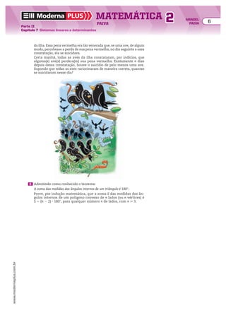 Moderna PLUS MATEMÁTICA 6
Parte II
Capítulo 7 Sistemas lineares e determinantes
PAIVA
www.modernaplus.com.br
2 MANOEL
PAIVA
da ilha. Essa pena vermelha era tão venerada que, se uma ave, de algum
modo, percebesse a perda de sua pena vermelha, no dia seguinte a essa
constatação, ela se suicidava.
Certa manhã, todas as aves da ilha constataram, por indícios, que
alguma(s) ave(s) perdera(m) sua pena vermelha. Exatamente n dias
depois dessa constatação, houve o suicídio de pelo menos uma ave.
Supondo que todas as aves raciocinaram de maneira correta, quantas
se suicidaram nesse dia?
6 Admitindo como conhecido o teorema:
A soma das medidas dos ângulos internos de um triângulo é 180°.
Prove, por indução matemática, que a soma S das medidas dos ân-
gulos internos de um polígono convexo de n lados (ou n vértices) é
S 5 (n 2 2) 3 180w, para qualquer número n de lados, com n  3.
 