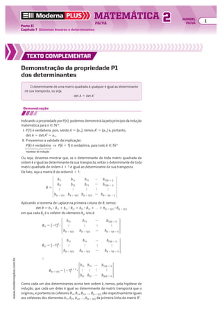 Demonstração da propriedade P1
dos determinantes
Demonstração
Indicando a propriedade por P(n), podemos demonstrá-la pelo princípio da indução
matemática para n 9 vR:
I. P(1) é verdadeira, pois, sendo A 5 (a11), temos At
5 (a11) e, portanto,
det A 5 det At
5 a11.
II. Provaremos a validade da implicação:
P(k) é verdadeira ] P(k 1 1) é verdadeira, para todo k 9 vR
TEXTO COMPLEMENTAR
B 5
b11
b21

b(k 1 1)(1)
b12
b22

b(k 1 1)(2)
b13
b23

b(k 1 1)(3)
b(1)(k 1 1)
b(2)(k 1 1)

b(k 1 1)(k 1 1)




Ou seja, devemos mostrar que, se o determinante de toda matriz quadrada de
ordem k é igual ao determinante de sua transposta, então o determinante de toda
matriz quadrada de ordem k 1 1 é igual ao determinante de sua transposta.
De fato, seja a matriz B de ordem k 1 1:
Aplicando o teorema de Laplace na primeira coluna de B, temos:
det B 5 b11 3 B11 1 b21 3 B21 1 b31 3 B31 1 … 1 b(k 1 1)(1) 3 B(k 1 1)(1)
em que cada Bij é o cofator do elemento bij, isto é:
Como cada um dos determinantes acima tem ordem k, temos, pela hipótese de
indução, que cada um deles é igual ao determinante da matriz transposta que o
originou, e portanto os cofatores B11, B21, B23, ..., B(k 1 1)(1) são respectivamente iguais
aos cofatores dos elementos b11, b21, b23, ..., b(k 1 1)(1) da primeira linha da matriz Bt
:
b12

bk2
b13

bk3
b(1)(k 1 1)

b(k)(k 1 1)



B(k 1 1)(1) 5 (21)k 1 2
3
b22

b(k 1 1)(2)
b23

b(k 1 1)(3)
b(2)(k 1 1)

b(k 1 1)(k 1 1)



B11 5 (21)2
3
b12

b(k 1 1)(2)
b13

b(k 1 1)(3)
b(1)(k 1 1)

b(k 1 1)(k 1 1)



B21 5 (21)3
3

O determinante de uma matriz quadrada A qualquer é igual ao determinante
de sua transposta, ou seja:
det A 5 det At
hipótese de indução
TEXTO COMPLEMENTAR
TEXTO COMPLEMENTAR
TEXTO COMPLEMENTAR
Moderna PLUS MATEMÁTICA 1
Parte II
Capítulo 7 Sistemas lineares e determinantes
PAIVA
www.modernaplus.com.br
2 MANOEL
PAIVA
 