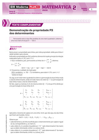 TEXTO COMPLEMENTAR
Demonstração da propriedade P3
dos determinantes
Permutando entre si duas filas paralelas de uma matriz quadrada A, obtemos
uma nova matriz B tal que B 5 2det A.
Ou seja, se em toda matriz quadrada de ordem k a permutação de duas linhas muda
o sinal do determinante, então em toda matriz de ordem (k 1 1) a permutação de
duas linhas muda o sinal do determinante.
De fato, sejam as matrizes A e B, de mesma ordem (k 1 1), tal que B foi obtida por
uma permutação de duas linhas de A:
Demonstração
Basta provar a propriedade para linhas, pois toda propriedade válida para linhas é
válida também para colunas.
Indicando a propriedade por P(n), podemos demonstrá-la pelo princípio da indução
matemática para n 9 v, com n  2:
I. P(2) é verdadeira, pois, permutando as linhas de A 5
m
p
n
q
, obtemos
B 5
p
m
q
n
e:
det A 5 mq 2 pn 5 2(pn 2 mq) 5 2det B.
II. Provaremos a validade da implicação:
P(k) é verdadeira ] P(k 1 1) é verdadeira, para todo k 9 v, com k  2
hipótese de indução
A 5
a11
a21

a(k 1 1)(1)
a12
a22

a(k 1 1)(2)
a13
a23

a(k 1 1)(3)
a(1)(k 1 1)
a(2)(k 1 1)

a(k 1 1)(k 1 1)




B 5
b11
b21

b(k 1 1)(1)
b12
b22

b(k 1 1)(2)
b13
b23

b(k 1 1)(3)
b(1)(k 1 1)
b(2)(k 1 1)

b(k 1 1)(k 1 1)




Aplicando o teorema de Laplace em uma linha i de B, que não seja uma das linhas
que foram permutadas, temos:
det B 5 bi1 Bi1 1 bi2 Bi2 1 bi3 Bi3 1 ... 1 b(i)(k 1 1) B(i)(k 1 1)
Observe que:
• cada elemento bij da linha escolhida para o desenvolvimento por Laplace é igual
ao seu correspondente aij na matriz A;
• cada cofator Bij é o produto da potência (21)i 1 j
pelo determinante D da matriz
que se obtém eliminando a linha i e a coluna j de B;
• cada cofator Aij é o produto da potência (21)i 1 j
pelo determinante De da matriz
que se obtém eliminando a linha i e a coluna j de A.
TEXTO COMPLEMENTAR
TEXTO COMPLEMENTAR
TEXTO COMPLEMENTAR
Moderna PLUS MATEMÁTICA 1
Parte II
Capítulo 7 Sistemas lineares e determinantes
PAIVA
www.modernaplus.com.br
2 MANOEL
PAIVA
 