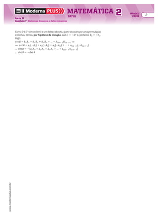 Como D e De têm ordem k e um deles é obtido a partir do outro por uma permutação
de linhas, temos, por hipótese de indução, que D 5 2De e, portanto, Bij 5 2Aij.
Logo:
det B 5 bi1 Bi1 1 bi2 Bi2 1 bi3 Bi3 1 ... 1 b(i)(k 1 1) B(i)(k 1 1) ]
] det B 5 ai1(2Ai1) 1 ai2(2Ai2) 1 ai3(2Ai3) 1 ... 1 a(i)(k 1 1)(2A(i)(k 1 1))
} det B 5 2(ai1 Ai1 1 ai2 Ai2 1 ai3 Ai3 1 ... 1 a(i)(k 1 1) A(i) (k 1 1))
} det B 5 2det A
e um deles é obtido a partir do outro por uma permutação
e um deles é obtido a partir do outro por uma permutação
e um deles é obtido a partir do outro por uma permutação
e têm ordem e um deles é obtido a partir do outro por uma permutação
e, portanto, Bij 5 2A
e um deles é obtido a partir do outro por uma permutação
e um deles é obtido a partir do outro por uma permutação
por hipótese de indução, que D 5 2
e um deles é obtido a partir do outro por uma permutação
têm ordem k e um deles é obtido a partir do outro por uma permutação
k e um deles é obtido a partir do outro por uma permutação
k
de linhas, temos, por hipótese de indução
têm ordem k e um deles é obtido a partir do outro por uma permutação
k e um deles é obtido a partir do outro por uma permutação
k
Como D
de linhas, temos,
Logo:
Moderna PLUS MATEMÁTICA 2
Parte II
Capítulo 7 Sistemas lineares e determinantes
PAIVA
www.modernaplus.com.br
2 MANOEL
PAIVA
 