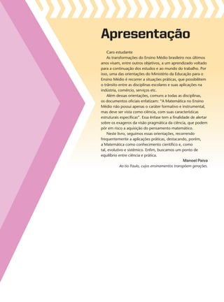 Apresentação
Caro estudante
As transformações do Ensino Médio brasileiro nos últimos
anos visam, entre outros objetivos, a um aprendizado voltado
para a continuação dos estudos e ao mundo do trabalho. Por
isso, uma das orientações do Ministério da Educação para o
Ensino Médio é recorrer a situações práticas, que possibilitem
o trânsito entre as disciplinas escolares e suas aplicações na
indústria, comércio, serviços etc.
Além dessas orientações, comuns a todas as disciplinas,
os documentos oficiais enfatizam: “A Matemática no Ensino
Médio não possui apenas o caráter formativo e instrumental,
mas deve ser vista como ciência, com suas características
estruturais específicas”. Essa ênfase tem a finalidade de alertar
sobre os exageros da visão pragmática da ciência, que podem
pôr em risco a aquisição do pensamento matemático.
Neste livro, seguimos essas orientações, recorrendo
frequentemente a aplicações práticas, destacando, porém,
a Matemática como conhecimento científico e, como
tal, evolutivo e sistêmico. Enfim, buscamos um ponto de
equilíbrio entre ciência e prática.
Manoel Paiva
Ao tio Paulo, cujos ensinamentos transpõem gerações.
V2_P1_INICIAIS.indd 3 10/09/10 11:13:33
 
