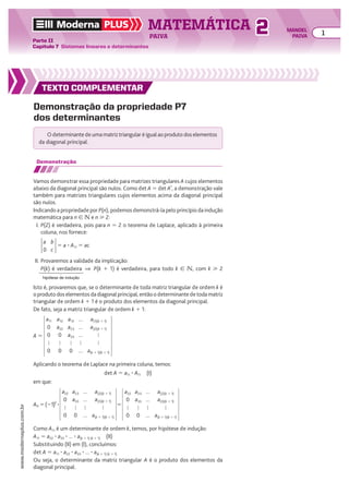 TEXTO COMPLEMENTAR
Demonstração da propriedade P7
dos determinantes
O determinante de uma matriz triangular é igual ao produto dos elementos
da diagonal principal.
Demonstração
Vamos demonstrar essa propriedade para matrizes triangulares A cujos elementos
abaixo da diagonal principal são nulos. Como det A 5 det At
, a demonstração vale
também para matrizes triangulares cujos elementos acima da diagonal principal
são nulos.
Indicando a propriedade por P(n), podemos demonstrá-la pelo princípio da indução
matemática para n 9 v e n  2:
I. P(2) é verdadeira, pois para n 5 2 o teorema de Laplace, aplicado à primeira
coluna, nos fornece:
a
0
b
c
5 a 3 A11 5 ac
II. Provaremos a validade da implicação:
P(k) é verdadeira ] P(k 1 1) é verdadeira, para todo k 9 v, com k  2
Isto é, provaremos que, se o determinante de toda matriz triangular de ordem k é
o produto dos elementos da diagonal principal, então o determinante de toda matriz
triangular de ordem k 1 1 é o produto dos elementos da diagonal principal.
De fato, seja a matriz triangular de ordem k 1 1:
hipótese de indução
Aplicando o teorema de Laplace na primeira coluna, temos:
det A 5 a11 3 A11 (I)
em que:
A 5
a11
0
0

0
a12
a22
0

0
a13
a23
a33

0
...
...
...

...
a(1)(k 1 1)
a(2)(k 1 1)


a(k 1 1)(k 1 1)
A11 5(21)2
3
a22
0

0
a23
a33

0
...
...

...
a(2)(k 1 1)
a(3)(k 1 1)

a(k 1 1)(k 1 1)
5
a22
0

0
a23
a33

0
...
...

...
a(2)(k 1 1)
a(3)(k 1 1)

a(k 1 1)(k 1 1)
Como A11 é um determinante de ordem k, temos, por hipótese de indução:
A11 5 a22 3 a33 3 ... 3 a(k 1 1) (k 1 1) (II)
Substituindo (II) em (I), concluímos:
det A 5 a11 3 a22 3 a33 3 ... 3 a(k 1 1) (k 1 1)
Ou seja, o determinante da matriz triangular A é o produto dos elementos da
diagonal principal.
TEXTO COMPLEMENTAR
TEXTO COMPLEMENTAR
TEXTO COMPLEMENTAR
Moderna PLUS MATEMÁTICA 1
Parte II
Capítulo 7 Sistemas lineares e determinantes
PAIVA
www.modernaplus.com.br
2 MANOEL
PAIVA
 