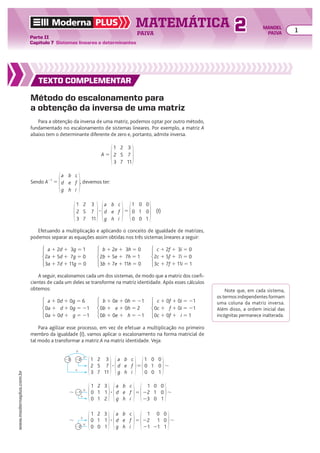 TEXTO COMPLEMENTAR
Método do escalonamento para
a obtenção da inversa de uma matriz
Para a obtenção da inversa de uma matriz, podemos optar por outro método,
fundamentado no escalonamento de sistemas lineares. Por exemplo, a matriz A
abaixo tem o determinante diferente de zero e, portanto, admite inversa.
A 5
1
2
3
2
5
7
3
7
11
Sendo A21
5
a
d
g
b
e
h
c
f
i
, devemos ter:
1
2
3
2
5
7
3
7
11
3
a
d
g
b
e
h
c
f
i
5
1
0
0
0
1
0
0
0
1
(I)
Efetuando a multiplicação e aplicando o conceito de igualdade de matrizes,
podemos separar as equações assim obtidas nos três sistemas lineares a seguir:
A seguir, escalonamos cada um dos sistemas, de modo que a matriz dos coefi-
cientes de cada um deles se transforme na matriz identidade. Após esses cálculos
obtemos:
a 1 0d 1 0g 5 6
0a 1 d 1 0g 5 21
0a 1 0d 1 g 5 21
b 1 0e 1 0h 5 21
0b 1 e 1 0h 5 2
0b 1 0e 1 h 5 21
c 1 0f 1 0i 5 21
0c 1 f 1 0i 5 21
0c 1 0f 1 i 5 1
a 1 2d 1 3g 5 1
2a 1 5d 1 7g 5 0
3a 1 7d 1 11g 5 0
b 1 2e 1 3h 5 0
2b 1 5e 1 7h 5 1
3b 1 7e 1 11h 5 0
c 1 2f 1 3i 5 0
2c 1 5f 1 7i 5 0
3c 1 7f 1 11i 5 1
Note que, em cada sistema,
os termos independentes formam
uma coluna da matriz inversa.
Além disso, a ordem inicial das
incógnitas permanece inalterada.
Para agilizar esse processo, em vez de efetuar a multiplicação no primeiro
membro da igualdade (I), vamos aplicar o escalonamento na forma matricial de
tal modo a transformar a matriz A na matriz identidade. Veja:
1
2
3
2
5
7
3
7
11
1
0
0
0
1
0
0
0
1
a
d
g
b
e
h
c
f
i
5
3 8
#
#
1
22
23
1
0
0
2
1
1
3
1
2
1
22
23
0
1
0
0
0
1
a
d
g
b
e
h
c
f
i
5
3 8
#
21
1
8
1
22
21
0
1
21
0
0
1
5 8
1
0
0
2
1
0
3
1
1
a
d
g
b
e
h
c
f
i
3
#
22
1
8
TEXTO COMPLEMENTAR
TEXTO COMPLEMENTAR
TEXTO COMPLEMENTAR
Moderna PLUS MATEMÁTICA 1
Parte II
Capítulo 7 Sistemas lineares e determinantes
PAIVA
www.modernaplus.com.br
2 MANOEL
PAIVA
 