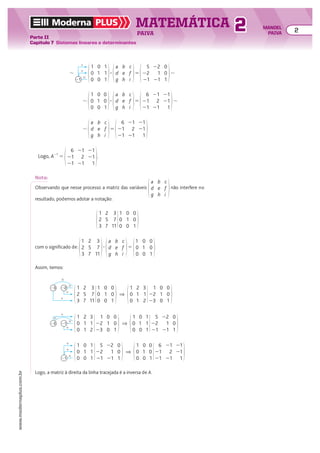 5
22
21
22
1
21
0
0
1
5 8
1
0
0
0
1
0
1
1
1
a
d
g
b
e
h
c
f
i
3
#
21
1
1
8
Logo, A21
5
6
21
21
21
2
21
21
21
1
.
6
21
21
21
2
21
21
21
1
5 8
1
0
0
0
1
0
0
0
1
a
d
g
b
e
h
c
f
i
3
8
6
21
21
21
2
21
21
21
1
5
a
d
g
b
e
h
c
f
i
8
Nota:
Observando que nesse processo a matriz das variáveis
a
d
g
b
e
h
c
f
i
não interfere no
resultado, podemos adotar a notação:
1
2
3
2
5
7
1
0
0
0
1
0
0
0
1
3
7
11
com o significado de:
1
2
3
2
5
7
3
7
11
3
a
d
g
b
e
h
c
f
i
5
1
0
0
0
1
0
0
0
1
Assim, temos:
Logo, a matriz à direita da linha tracejada é a inversa de A.
1
2
3
2
5
7
1
0
0
0
1
0
0
0
1
3
7
11
1
0
0
2
1
1
1
22
23
0
1
0
0
0
1
3
1
2
#
#
1
22
23
1
]
1
0
0
2
1
1
1
22
23
0
1
0
0
0
1
3
1
2
1
0
0
0
1
0
5
22
21
22
1
21
0
0
1
1
1
1
#
#
1
21
22
1
]
1
0
0
0
1
0
5
22
21
22
1
21
0
0
1
1
1
1
1
0
0
0
1
0
6
21
21
21
2
21
21
21
1
0
0
1
]
#
21
1
1
0
1
8
5
2
5
a
d
g
b
e
h
c
f
i
1
0
0
0
#
21
1
1
8
Moderna PLUS MATEMÁTICA 2
Parte II
Capítulo 7 Sistemas lineares e determinantes
PAIVA
www.modernaplus.com.br
2 MANOEL
PAIVA
 