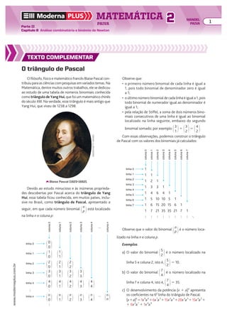 Moderna PLUS MATEMÁTICA 1
Parte II
Capítulo 8 Análise combinatória e binômio de Newton
PAIVA
www.modernaplus.com.br
2 MANOEL
PAIVA
TEXTO COMPLEMENTAR
O triângulo de Pascal
O filósofo, físico e matemático francês Blaise Pascal con-
tribuiuparaasciênciascompesquisasemvariadostemas.Na
Matemática, dentre muitos outros trabalhos, ele se dedicou
ao estudo de uma tabela de números binomiais conhecida
como triângulodeYangHui, que foi um matemático chinês
do século XIII. Na verdade, esse triângulo é mais antigo que
Yang Hui, que viveu de 1238 a 1298.
Observe que:
• o primeiro número binomial de cada linha é igual a
1, pois todo binomial de denominador zero é igual
a 1;
• o último número binomial de cada linha é igual a 1, pois
todo binomial de numerador igual ao denominador é
igual a 1;
• pela relação de Stiffel, a soma de dois números bino-
miais consecutivos de uma linha é igual ao binomial
localizado na linha seguinte, embaixo do segundo
binomial somado; por exemplo @3
1 #1 @3
2 #5 @4
2 #.
Com essas observações, podemos construir o triângulo
de Pascal com os valores dos binomiais já calculados:
Blaise Pascal (1623-1662).
IMAGNO/GETTY
IMAGES
1
1 1
1 2 1
1 3 3 1
1 4 6 4 1
1 5 10 10 5 1
1 6 15 20 15 6 1
1 7 21 35 35 21 7 1
linha 0
coluna
0
coluna
1
coluna
2
coluna
3
coluna
4
coluna
5
coluna
6
coluna
7
linha 1
linha 2
linha 3
linha 4
linha 5
linha 6
linha 7
Devido ao estudo minucioso e às inúmeras proprieda-
des descobertas por Pascal acerca do triângulo de Yang
Hui, essa tabela ficou conhecida, em muitos países, inclu-
sive no Brasil, como triângulo de Pascal, apresentado a
seguir, em que cada número binomial @n
p #está localizado
na linha n e coluna p:
Observe que o valor do binomial @n
p #é o número loca-
lizado na linha n e coluna p.
Exemplos
a) O valor do binomial @5
2 # é o número localizado na
linha 5 e coluna 2, isto é, @5
2 #5 10.
b) O valor do binomial @7
4 # é o número localizado na
linha 7 e coluna 4, isto é, @7
4 #5 35.
c) O desenvolvimento da potência (x 1 a)6
apresenta
os coeficientes na 6a
linha do triângulo de Pascal:
(x1a)6
51x0
a6
16x1
a5
115x2
a4
120x3
a3
115x4
a2
1
1 6x5
a1
1 1x6
a0
@0
0 #
@1
0 #
@2
0 #
@3
0 #
@4
0 #
@n
0 #
@1
1 #
@2
1 # @2
2 #
@3
2 # @3
3 #
@4
3 # @4
4 #
@n
4 # @n
n #
@n
3 #
@4
2 #
@n
2 #
@3
1 #
@4
1 #
@n
1 #
coluna
0
coluna
1
coluna
2
coluna
3
coluna
4
coluna
n
linha n
linha 4
linha 3
linha 2
linha 1
linha 0
 