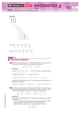 Moderna PLUS MATEMÁTICA 3
Parte II
Capítulo 8 Análise combinatória e binômio de Newton
PAIVA
www.modernaplus.com.br
2 MANOEL
PAIVA
Exemplos
a)
1
1 1
1 2 1
1 3 3 1
1 4 6 4 1
1 5 10 10 5 1
1 6 15 20 15 6 1
transversal
0
transversal
1
transversal
2
b) @5
0 #1 @6
1 #1 @7
2 #1 @8
3 #1 @9
4 #5 @10
4 #
Isto é: @1
0 #1 @2
1 #1 @3
2 #1 @4
3 #5 @5
3 #
1 2 3 4 10
Exercícios resolvidos
1 Demonstrar a propriedade P1 do triângulo de Pascal – A soma dos ele-
mentos que formam a linha n do triângulo de Pascal é 2n
:
@
n
0 #1 @n
1 #1 @n
2 #1 ... 1 @n
n #5 2n
Resolução
A soma S 5 @
n
0 #1 @n
1 #1 @n
2 #1 ... 1 @n
n # não se altera se multiplicarmos
cada parcela @
n
p #por 1p
3 1n 2 p
, com p 9 v e p  n:
S 5 @
n
0 #3 10
3 1n
1 @n
1 #3 11
3 1n 2 1
1 @n
2 #3 12
3 1n 2 2
1 ... 1 @n
n #3 1n
3 10
Comparando essa expressão com o desenvolvimento do binômio de
Newton, concluímos:
S 5 @
n
0 #3 10
3 1n
1 @n
1 #3 11
3 1n 2 1
1 @n
2 #3 12
3 1n 2 2
1 ... 1 @n
n #3 1n
3 10
5 (1 1 1)n
5 2n
2 Demonstrar a propriedade P2 do triângulo de Pascal – A soma dos ele-
mentos da coluna p, desde o primeiro até o elemento da linha n, é igual
ao elemento localizado na coluna da direita e na linha abaixo:
@
p
p #1 @p 1 1
p #1 @p 1 2
p #1 ... 1 @
p 1 n
p #5 @p 1 n 1 1
p 1 1 #
Resolução
Indicando a propriedade por P(n), vamos aplicar o princípio da indução
matemática.
I. Como a interpretação de P(0) pode gerar alguma dúvida, provare-
mos inicialmente que P(0) e P(1) são ambas verdadeiras.
P(0) é verdadeira, pois para n 5 0 a propriedade se reduz a:
@
p
p #5 @p 1 1
p 1 1 #
 
