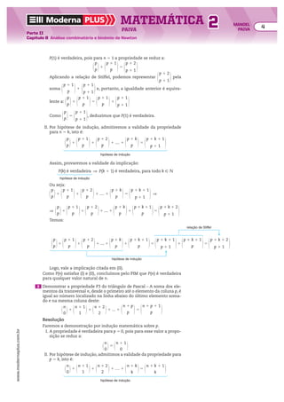 Moderna PLUS MATEMÁTICA 4
Parte II
Capítulo 8 Análise combinatória e binômio de Newton
PAIVA
www.modernaplus.com.br
2 MANOEL
PAIVA
P(1) é verdadeira, pois para n 5 1 a propriedade se reduz a:
@
p
p #1 @p 1 1
p #5 @p 1 2
p 1 1 #
Aplicando a relação de Stiffel, podemos representar @p 1 2
p 1 1 # pela
soma @p 1 1
p #1 @p 1 1
p 1 1 #e, portanto, a igualdade anterior é equiva-
lente a: @
p
p #1 @p 1 1
p #5 @p 1 1
p #1 @p 1 1
p 1 1 #
Como @
p
p #5 @p 1 1
p 1 1 #, deduzimos que P(1) é verdadeira.
II. Por hipótese de indução, admitiremos a validade da propriedade
para n 5 k, isto é:
hipótese de indução
@
p
p #1 @p 1 1
p #1 @p 1 2
p #1 .... 1 @p 1 k
p #5 @p 1 k 1 1
p 1 1 #
Assim, provaremos a validade da implicação:
hipótese de indução
P(k) é verdadeira ] P(k 1 1) é verdadeira, para todo k 9 v
Ou seja:
@
p
p #1 @p 1 1
p #1 @p 1 2
p #1 .... 1 @p 1 k
p #5 @p 1 k 1 1
p 1 1 # ]
] @
p
p #1 @p 1 1
p #1 @p 1 2
p #1 .... 1 @p 1 k
p #1 @p 1 k 1 1
p #5 @p 1 k 1 2
p 1 1 #
Temos:
@
p
p #1 @p 1 1
p #1 @p 1 2
p #1 .... 1 @p 1 k
p #1 @p 1 k 1 1
p #5 @p 1 k 1 1
p 1 1 #1 @p 1 k 1 1
p #5 @p 1 k 1 2
p 1 1 #
hipótese de indução
relação de Stiffel
Logo, vale a implicação citada em (II).
Como P(n) satisfaz (I) e (II), concluímos pelo PIM que P(n) é verdadeira
para qualquer valor natural de n.
3 Demonstrar a propriedade P3 do triângulo de Pascal – A soma dos ele-
mentos da transversal n, desde o primeiro até o elemento da coluna p, é
igual ao número localizado na linha abaixo do último elemento soma-
do e na mesma coluna deste:
@
n
0 #1 @n 1 1
1
#1 @n 1 2
2
#1 ... 1 @
n 1 p
p #5 @n 1 p 1 1
p #
Resolução
Faremos a demonstração por indução matemática sobre p.
I. A propriedade é verdadeira para p 5 0, pois para esse valor a propo-
sição se reduz a:
@
n
0 #5 @n 1 1
0 #
II. Por hipótese de indução, admitimos a validade da propriedade para
p 5 k, isto é:
hipótese de indução
@
n
0 #1 @n 1 1
1
#1 @n 1 2
2
#1 .... 1 @n 1 k
k
#5 @n 1 k 1 1
k
#
 