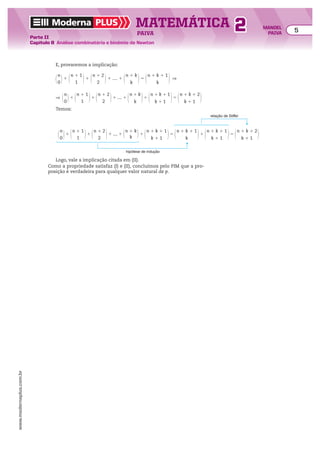 Moderna PLUS MATEMÁTICA 5
Parte II
Capítulo 8 Análise combinatória e binômio de Newton
PAIVA
www.modernaplus.com.br
2 MANOEL
PAIVA
E, provaremos a implicação:
@
n
0 #1 @n 1 1
1
#1 @n 1 2
2
#1 .... 1 @n 1 k
k
#5 @n 1 k 1 1
k
# ]
] @
n
0 #1 @n 1 1
1
#1 @n 1 2
2
#1 .... 1 @n 1 k
k
#1 @n 1 k 1 1
k 1 1
#5 @n 1 k 1 2
k 1 1
#
Temos:
@
n
0 #1 @n 1 1
1
#1 @n 1 2
2
#1 .... 1 @n 1 k
k #1 @n 1 k 1 1
k 1 1
#5 @n 1 k 1 1
k
#1 @n 1 k 1 1
k 1 1
#5 @n 1 k 1 2
k 1 1
#
hipótese de indução
relação de Stiffel
Logo, vale a implicação citada em (II).
Como a propriedade satisfaz (I) e (II), concluímos pelo PIM que a pro-
posição é verdadeira para qualquer valor natural de p.
 