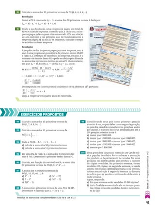 30 Calcular a soma dos 30 primeiros termos da PG (4, 4, 4, 4, 4, ...)
Resolução
Como a PG é constante (q 5 1), a soma dos 30 primeiros termos é dada por:
S30 5 30 3 a1 ] S30 5 30 3 4 5 120
31 Desde a sua fundação, uma empresa já pagou um total de
R$ 46.410,00 de impostos. Sabendo que, a cada ano, os im-
postos pagos pela empresa têm aumentado 10%, em relação
ao ano anterior, e no primeiro ano de funcionamento a
empresa pagou R$ 10.000,00 de impostos, calcular o tempo
de existência dessa empresa.
46.410 5
10.000 3 [1 2 (1,1)n
]
__________________
1 2 1,1
] 4,641 5
1 2 (1,1)n
_________
20,1
} 20,4641 5 1 2 (1,1)n
] (1,1)n
5 1,4641
} @11
___
10 #
n
5 @14.641
_______
10.000 #
Decompondo em fatores primos o número 14.641, obtemos 114
, portanto:
@11
___
10 #
n
5 @11
___
10 #
4
] n 5 4
Logo, a empresa tem quatro anos de existência.
92 Calcule a soma dos 10 primeiros termos da
PG (1, 2, 4, 8, 16, ...).
EXERCÍCIOS pROpOStOS
93 Calcule a soma dos 11 primeiros termos da
PG @2, 1,
1
__
2
, ... #.
94 Dada a PG (1, 21, 1, 21, 1, 21, ...):
a) calcule a soma dos 50 primeiros termos.
b) calcule a soma dos 51 primeiros termos.
95 Em uma PG de razão 2, a soma dos 8 primeiros ter-
mos é 765. Determine o primeiro termo dessa PG.
96 Calcule, em função da variável real k, a soma dos
30 primeiros termos da PG (1, k, k2
, k3
, ...).
97 A soma dos n primeiros termos da
PG (5, 10, 20, 40, ...) é:
a) 2n
2 5 d) 5(1 2 2n
)
b) 5 2 2n
e) 5(2n
2 5)
c) 5(2n
2 1)
98 A soma dos n primeiros termos de uma PG é 12.285.
Determine n sabendo que a1 5 3 e q 5 2.
99 Considerando seus pais como primeira geração
anterior à sua, os pais deles como segunda geração,
os pais dos pais deles como terceira geração e assim
por diante, o número dos seus antepassados até a
20a
geração anterior à sua é:
a) maior que 2.000.000.
b) maior que 1.900.000 e menor que 2.000.000.
c) maior que 1.800.000 e menor que 1.900.000.
d) maior que 1.700.000 e menor que 1.800.000.
e) menor que 1.800.000.
100 Uma gravadora lançou no mercado um CD de mú-
sica popular brasileira. Para conhecer a aceitação
do produto, o departamento de vendas fez uma
pesquisa nas distribuidoras para verificar o número
de cópias vendidas. Na primeira semana, foram
vendidas 20 cópias; na segunda semana, a venda
dobrou em relação à primeira semana; e,na terceira,
dobrou em relação à segunda semana. A diretora
acredita que as vendas continuarão dobrando a
cada semana.
Agora, responda:
a) Em que semana serão vendidas 10.240 cópias?
b) Até o final da semana indicada no item a, quan-
tas cópias terão sido vendidas desde o lançamen-
to do CD?
Resolva os exercícios complementares 73 a 78 e 114 a 117.
Resolução
A sequência dos impostos pagos por essa empresa, ano a
ano, é uma progressão geométrica de primeiro termo 10.000
e razão 1,1. O tempo de existência da empresa, em ano, é o
número n de termos dessa PG,e pode ser obtido pela fórmula
da soma dos n primeiros termos de uma PG não constante,
em que: Sn 5 46.410,00, a1 5 10.000 e q 5 1,1, isto é:
41
Seção
1.3
•
Progressão
geométrica
(PG)
CAP 01.indb 41 02.09.10 09:12:02
 