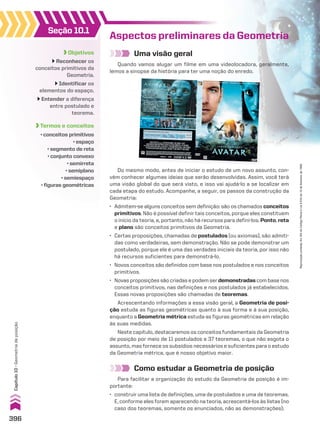 Objetivos
Reconhecer os
conceitos primitivos da
Geometria.
Identificar os
elementos do espaço.
Entender a diferença
entre postulado e
teorema.
Termos e conceitos
• conceitos primitivos
• espaço
• segmento de reta
• conjunto convexo
• semirreta
• semiplano
• semiespaço
• figuras geométricas
Seção 10.1
Uma visão geral
Quando vamos alugar um filme em uma videolocadora, geralmente,
lemos a sinopse da história para ter uma noção do enredo.
Aspectos preliminares da Geometria
Como estudar a Geometria de posição
Para facilitar a organização do estudo da Geometria de posição é im-
portante:
• construir uma lista de definições, uma de postulados e uma de teoremas.
E, conforme eles forem aparecendo na teoria, acrescentá-los às listas (no
caso dos teoremas, somente os enunciados, não as demonstrações);
Do mesmo modo, antes de iniciar o estudo de um novo assunto, con-
vém conhecer algumas ideias que serão desenvolvidas. Assim, você terá
uma visão global do que será visto, e isso vai ajudá-lo a se localizar em
cada etapa do estudo. Acompanhe, a seguir, os passos da construção da
Geometria:
• Admitem-se alguns conceitos sem definição: são os chamados conceitos
primitivos. Não é possível definir tais conceitos, porque eles constituem
o início da teoria, e, portanto, não há recursos para defini-los. Ponto, reta
e plano são conceitos primitivos da Geometria.
• Certas proposições, chamadas de postulados (ou axiomas), são admiti-
das como verdadeiras, sem demonstração. Não se pode demonstrar um
postulado, porque ele é uma das verdades iniciais da teoria, por isso não
há recursos suficientes para demonstrá-lo.
• Novos conceitos são definidos com base nos postulados e nos conceitos
primitivos.
• Novas proposições são criadas e podem serdemonstradas com base nos
conceitos primitivos, nas definições e nos postulados já estabelecidos.
Essas novas proposições são chamadas de teoremas.
Acrescentando informações a essa visão geral, a Geometria de posi-
ção estuda as figuras geométricas quanto à sua forma e à sua posição,
enquanto a Geometria métrica estuda as figuras geométricas em relação
às suas medidas.
Neste capítulo, destacaremos os conceitos fundamentais da Geometria
de posição por meio de 11 postulados e 37 teoremas, o que não esgota o
assunto, mas fornece os subsídios necessários e suficientes para o estudo
da Geometria métrica, que é nosso objetivo maior.
Do mesmo modo, antes de iniciar o estudo de um novo assunto, con-
396
Capítulo
10
•
Geometria
de
posição
Reprodução
proibida.
Art.184
do
Código
Penal
e
Lei
9.610
de
19
de
fevereiro
de
1998.
CAP 10.indb 396 09/09/10 10:21:13
 