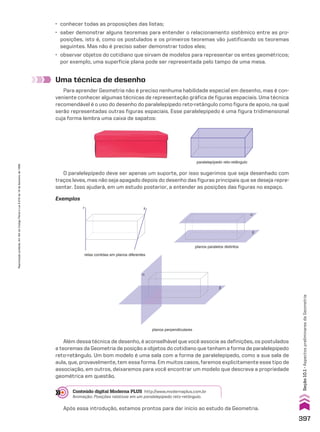 β
α
Uma técnica de desenho
Para aprender Geometria não é preciso nenhuma habilidade especial em desenho, mas é con-
veniente conhecer algumas técnicas de representação gráfica de figuras espaciais. Uma técnica
recomendável é o uso do desenho do paralelepípedo reto-retângulo como figura de apoio, na qual
serão representadas outras figuras espaciais. Esse paralelepípedo é uma figura tridimensional
cuja forma lembra uma caixa de sapatos:
paralelepípedo reto-retângulo
O paralelepípedo deve ser apenas um suporte, por isso sugerimos que seja desenhado com
traços leves, mas não seja apagado depois do desenho das figuras principais que se deseja repre-
sentar. Isso ajudará, em um estudo posterior, a entender as posições das figuras no espaço.
planos perpendiculares
retas contidas em planos diferentes
r s
α
β
planos paralelos distintos
Além dessa técnica de desenho, é aconselhável que você associe as definições, os postulados
e teoremas da Geometria de posição a objetos do cotidiano que tenham a forma de paralelepípedo
reto-retângulo. Um bom modelo é uma sala com a forma de paralelepípedo, como a sua sala de
aula, que, provavelmente, tem essa forma. Em muitos casos, faremos explicitamente esse tipo de
associação, em outros, deixaremos para você encontrar um modelo que descreva a propriedade
geométrica em questão.
Exemplos
• conhecer todas as proposições das listas;
• saber demonstrar alguns teoremas para entender o relacionamento sistêmico entre as pro-
posições, isto é, como os postulados e os primeiros teoremas vão justificando os teoremas
seguintes. Mas não é preciso saber demonstrar todos eles;
• observar objetos do cotidiano que sirvam de modelos para representar os entes geométricos;
por exemplo, uma superfície plana pode ser representada pelo tampo de uma mesa.
Conteúdo digital Moderna PLUS http://www.modernaplus.com.br
Animação: Posições relativas em um paralelepípedo reto-retângulo.
Após essa introdução, estamos prontos para dar início ao estudo da Geometria.
397
Seção
10.1
•
Aspectos
preliminares
da
Geometria
Reprodução
proibida.
Art.184
do
Código
Penal
e
Lei
9.610
de
19
de
fevereiro
de
1998.
CAP 10.indb 397 09/09/10 10:21:15
 