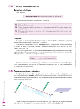 O espaço e seus elementos
Representações e notações
Os objetos da Geometria são imaginários, isto é, não existem concretamente, porém, pode-
mos representá-los por modelos. Por exemplo, podemos representar um ponto por uma marca
feita com a ponta do lápis, uma reta, por uma linha desenhada com o auxílio de uma régua, e um
plano, por um paralelogramo:
Conceitos primitivos
Como já vimos:
Ponto, reta e plano são conceitos primitivos da Geometria.
P.1 Existem infinitos pontos.
P.2 Existe reta. Uma reta é um conjunto r de infinitos pontos, e há infinitos pontos que não
pertencem a r.
P.3 Existe plano. Um plano é um conjunto a de infinitos pontos, e há infinitos pontos que
não pertencem a a.
Existem três postulados que garantem sua existência:
O espaço
Os pontos, as retas, os planos, bem como todos os demais objetos geométricos que defini-
remos, fazem parte do espaço. Mas o que é o espaço?
Usamos frequentemente a palavra espaço no nosso cotidiano em afirmações do tipo:
“O cometa se desloca pelo espaço sideral”; “Abram um espaço para eu me sentar”; “Há muito
espaço nesta sala” etc.
Embora haja relação entre os significados da palavra espaço empregados no cotidiano e o
significado geométrico dessa palavra, o conceito de espaço em Geometria é mais preciso. Sua
definição precisa fundamenta-se no postulado P.1:
Podemos adotar como modelo do espaço geométrico o conjunto de todos os pontos do espaço
físico: um ponto da sua sala de aula, ou qualquer outro ponto da Terra, da Lua, ou seja de onde
for, fazem parte desse modelo.
ponto
0
1
2
3
4
5
6
7
8
9
10
11
12
13
14
15
16
17
18
19
20
reta
plano
Espaço é o conjunto de todos os pontos.
É usual nomear os pontos por letras maiúsculas: A, B, C, D, ...; as retas por letras minúsculas:
a, b, c, d, ...; e os planos por letras gregas minúsculas: a (alfa), d (beta), D (gama)...
398
Capítulo
10
•
Geometria
de
posição
Reprodução
proibida.
Art.184
do
Código
Penal
e
Lei
9.610
de
19
de
fevereiro
de
1998.
CAP 10.indb 398 09/09/10 10:21:15
 
