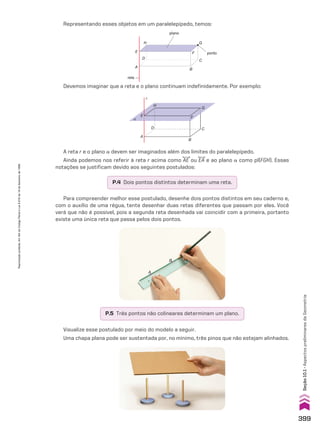 P.4 Dois pontos distintos determinam uma reta.
P.5 Três pontos não colineares determinam um plano.
Representando esses objetos em um paralelepípedo, temos:
Devemos imaginar que a reta e o plano continuam indefinidamente. Por exemplo:
A reta r e o plano a devem ser imaginados além dos limites do paralelepípedo.
Ainda podemos nos referir à reta r acima como AE ou EA e ao plano a como pl(FGH). Essas
notações se justificam devido aos seguintes postulados:
Visualize esse postulado por meio do modelo a seguir.
Uma chapa plana pode ser sustentada por, no mínimo, três pinos que não estejam alinhados.
Para compreender melhor esse postulado, desenhe dois pontos distintos em seu caderno e,
com o auxílio de uma régua, tente desenhar duas retas diferentes que passam por eles. Você
verá que não é possível, pois a segunda reta desenhada vai coincidir com a primeira, portanto
existe uma única reta que passa pelos dois pontos.
A
B
α
E
A
B
C
H
G
D
F
r
H
E
reta
A
D
B
C
G
F
plano
ponto
399
Seção
10.1
•
Aspectos
preliminares
da
Geometria
Reprodução
proibida.
Art.184
do
Código
Penal
e
Lei
9.610
de
19
de
fevereiro
de
1998.
CAP 10.indb 399 09/09/10 10:21:17
 