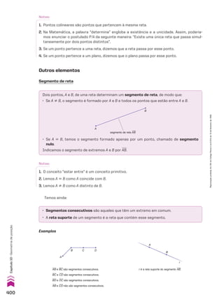 Notas:
1. Pontos colineares são pontos que pertencem à mesma reta.
2. Na Matemática, a palavra “determina” engloba a existência e a unicidade. Assim, podería-
mos enunciar o postulado P.4 da seguinte maneira: “Existe uma única reta que passa simul-
taneamente por dois pontos distintos”.
3. Se um ponto pertence a uma reta, dizemos que a reta passa por esse ponto.
4. Se um ponto pertence a um plano, dizemos que o plano passa por esse ponto.
Notas:
1. O conceito “estar entre” é um conceito primitivo.
2. Lemos A 6 B como A coincide com B.
3. Lemos A ^ B como A distinto de B.
Outros elementos
Segmento de reta
Dois pontos, A e B, de uma reta determinam um segmento de reta, de modo que:
• Se A ^ B, o segmento é formado por A e B e todos os pontos que estão entre A e B.
A
B
segmento de reta tABu
• Se A 6 B, temos o segmento formado apenas por um ponto, chamado de segmento
nulo.
Indicamos o segmento de extremos A e B por AB.
• Segmentos consecutivos são aqueles que têm um extremo em comum.
• A reta suporte de um segmento é a reta que contém esse segmento.
AB e BC são segmentos consecutivos.
BC e CD são segmentos consecutivos.
BD e DC são segmentos consecutivos.
AB e CD não são segmentos consecutivos.
A
B C D
r é a reta suporte do segmento AB.
A
B
r
Temos ainda:
Exemplos
400
Capítulo
10
•
Geometria
de
posição
Reprodução
proibida.
Art.184
do
Código
Penal
e
Lei
9.610
de
19
de
fevereiro
de
1998.
CAP 10.indb 400 09/09/10 10:21:18
 