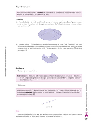 A reunião do conjunto {A} com cada um dos conjuntos re ou rE, descritos no postulado P.6, é
chamada de semirreta de origem A. Se essa semirreta passa por um ponto B, distinto de A,
podemos indicá-la por AB.
P.6 Todo ponto A de uma reta r separa essa reta em dois conjuntos convexos e disjuntos,
re e rE, tal que o segmento de reta que liga um ponto qualquer de re a um ponto qualquer
de rE passa por A.
Um conjunto U de pontos é convexo se, e somente se, dois pontos quaisquer de U são ex-
tremos de um segmento de reta contido em U.
Conjunto convexo
Exemplos
a) A figura F abaixo é formada pela linha de contorno e toda a região roxa. Essa figura é um con-
junto convexo de pontos, pois dois pontos quaisquer de F são extremos de um segmento de
reta contido em F.
F
b) A figura G abaixo é formada pela linha de contorno e toda a região roxa. Essa figura não é um
conjunto convexo de pontos, pois existem pelo menos dois pontos de G que são extremos de
um segmento de reta não contido em G. Por exemplo, A 9 G, B 9 G e o segmento AB não está
contido em G.
G
A B
Semirreta
De acordo com o postulado:
A
B
semirreta AB
Nota:
Duas semirretas distintas que têm a origem no mesmo ponto A e estão contidas na mesma
reta são chamadas de semirretas opostas em relação ao ponto A.
Definimos:
401
Seção
10.1
•
Aspectos
preliminares
da
Geometria
Reprodução
proibida.
Art.184
do
Código
Penal
e
Lei
9.610
de
19
de
fevereiro
de
1998.
V2_P3_CAP_10A.indd 401 3/17/11 11:50:18 AM
 