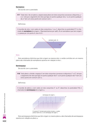 Nota:
Dois semiplanos distintos que têm origem na mesma reta r e estão contidos em um mesmo
plano são chamados de semiplanos opostos em relação à reta r.
semiplano spl(r, A)
A
r
α
Semiespaço
De acordo com o postulado:
A reunião do plano a com cada um dos conjuntos Ee ou EE, descritos no postulado P.8, é
chamada de semiespaço de origem a.
P.8 Todo plano a divide o espaço E em dois conjuntos convexos e disjuntos, Ee e EE, tal que
o segmento de reta que liga um ponto qualquer de Ee a um ponto qualquer de EE tem um
único ponto em comum com a.
semiespaço de origem α
E�
α
O conjunto Ee formado pelos pontos do plano a e pelos
pontos “acima” de a é um semiespaço de origem a.
Dois semiespaços distintos que têm origem no mesmo plano a são chamados de semiespaços
opostos em relação ao plano a.
Definimos:
A reunião da reta r com cada um dos conjuntos ae ou aE, descritos no postulado P.7, é cha-
mada de semiplano de origem r. Representamos por spl(r, A) um semiplano que tem origem
r e passa por um ponto A, com A ( r.
Definimos:
P.7 Toda reta r de um plano a separa esse plano em dois conjuntos convexos e disjuntos, ae
e aE, tal que o segmento de reta que liga um ponto qualquer de ae a um ponto qualquer
de aE tem um único ponto em comum com r.
Semiplano
De acordo com o postulado:
402
Capítulo
10
•
Geometria
de
posição
Reprodução
proibida.
Art.184
do
Código
Penal
e
Lei
9.610
de
19
de
fevereiro
de
1998.
V2_P3_CAP_10A.indd 402 3/17/11 11:51:01 AM
 