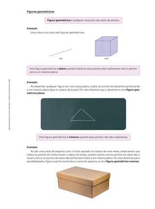 Exemplo
Ao desenhar qualquer figura em uma lousa plana, todos os pontos do desenho pertencerão
a um mesmo plano (que é o plano da lousa). Por isso dizemos que o desenho é uma figura geo-
métrica plana.
Uma figura geométrica é reversa quando seus pontos não são coplanares.
Figura geométrica é qualquer conjunto não vazio de pontos.
Uma figura geométrica é plana quando todos os seus pontos são coplanares, isto é, perten-
cem a um mesmo plano.
Figuras geométricas
Exemplo
Uma reta e um cubo são figuras geométricas.
reta cubo
Exemplo
Ao pôr uma caixa de sapatos com o fundo apoiado no tampo de uma mesa, observamos que
todos os pontos do fundo tocam o plano do tampo, porém muitos outros pontos da caixa não o
tocam, isto é, os pontos da caixa não pertencem todos a um mesmo plano. Por isso dizemos que o
paralelepípedo, figura cuja forma lembra a caixa de sapatos, é uma figura geométrica reversa.
Reprodução
proibida.
Art.184
do
Código
Penal
e
Lei
9.610
de
19
de
fevereiro
de
1998.
CAP 10.indb 403 09/09/10 10:21:20
 