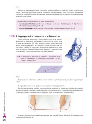 A linguagem dos conjuntos e a Geometria
Como uma reta, um plano e o espaço são conjuntos de pontos,
adotamos na Geometria a linguagem dos conjuntos, como você
já deve ter percebido. Por isso, dizemos que um ponto pertence
a uma reta, um segmento de reta está contido em uma reta, um
plano está contido no espaço etc. Embora Euclides não adotasse
essa linguagem, ela simplifica significativamente o enunciado das
propriedades como no importante postulado a seguir:
P.9 Se dois pontos distintos de uma reta r pertencem a um
plano a, então todos os pontos de r pertencem a a, isto
é, r está contida em a.
α
A
B
r
Nota:
Dizer que uma reta r está contida em um plano a equivale a dizer que o plano a passa pela
reta r.
O seguinte modelo pode ajudar na compreensão desse postulado.
Estique um barbante, fazendo com que dois de seus pontos fiquem em contato com o plano
do tampo de uma mesa. Você verá que todos os pontos da parte esticada do barbante também
ficarão em contato com esse plano. Relacione essa situação com o postulado P.9.
A seguir, demonstraremos alguns teoremas, que exemplificam a aplicação da linguagem dos
conjuntos na Geometria.
Dadas duas figuras geométricas A e B, dizemos que:
• elas são coincidentes quando todo ponto de A pertence a B e todo ponto de B pertence
a A; indicamos esse fato por A 6 B.
• elas são distintas quando não são coincidentes; indicamos esse fato por A ^ B.
Nota:
As figuras reversas podem ser chamadas, também, de figuras espaciais, porém essa denomi-
nação é ambígua, pois figura espacial é qualquer figura do espaço e, portanto, uma figura plana
também é espacial. Por isso, é preferível a denominação de figura reversa como referência a
uma figura não plana.
A B
404
Capítulo
10
•
Geometria
de
posição
Reprodução
proibida.
Art.184
do
Código
Penal
e
Lei
9.610
de
19
de
fevereiro
de
1998.
CAP 10.indb 404 09/09/10 10:21:22
 