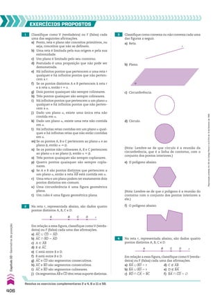 Em relação a essa figura, classifique comoV (verda­
deira) ou F (falsa) cada uma das afirmações.
a) BA 0 BD 5 r d) C ( AB
b) BA 0 BD 5 r e) D ( BA
c) BD ) CA 5 BC f) BA ) CD 5 ~
1 Classifique como V (verdadeira) ou F (falsa) cada
uma das seguintes afirmações.
a) Ponto, reta e plano são conceitos primitivos, ou
seja, conceitos que não se definem.
b) Uma reta é limitada pela sua origem e pela sua
extremidade.
c) Um plano é limitado pelo seu contorno.
d) Postulado é uma proposição que não pode ser
demonstrada.
e) Há infinitos pontos que pertencem a uma reta r
qualquer e há infinitos pontos que não perten­
cem a r.
f) Se os pontos distintos A e B pertencem à reta r
e à reta s, então r 6 s.
g) Dois pontos quaisquer são sempre colineares.
h) Três pontos quaisquer são sempre colineares.
i) Há infinitos pontos que pertencem a um plano a
qualquer e há infinitos pontos que não perten­
cem a a.
j) Dado um plano a, existe uma única reta não
contida em a.
k) Dado um plano a, existe uma reta não contida
em a.
l) Há infinitas retas contidas em um plano a qual­
quer e há infinitas retas que não estão contidas
em a.
m) Se os pontos A, B e C pertencem ao plano a e ao
plano d, então a 6 d.
n) Se os pontos não colineares A, B e C pertencem
ao plano a e ao plano d, então a 6 d.
o) Três pontos quaisquer são sempre coplanares.
p) Quatro pontos quaisquer são sempre copla­
nares.
q) Se A e B são pontos distintos que pertencem a
um plano a, então a reta AB está contida em a.
r) Uma reta e um plano podem ter exatamente dois
pontos distintos em comum.
s) Uma circunferência é uma figura geométrica
plana.
t) Um cubo é uma figura geométrica plana.
3 Classifique como convexa ou não convexa cada uma
das figuras a seguir.
4 Na reta r, representada abaixo, são dados quatro
pontos distintos A, B, C e D.
2 Na reta r, representada abaixo, são dados quatro
pontos distintos A, B, C e D.
EXERCÍCIOS pROpOStOS
Resolva os exercícios complementares 2 a 4, 8 a 11 e 59.
A B C D r
Em relação a essa figura, classifique comoV (verda­
deira) ou F (falsa) cada uma das afirmações.
a) AC 0 CD 5 AD
b) AC ) BD 5 AD
c) A 9 AB
d) B ( AC
e) C está entre B e D.
f) B está entre B e D.
g) AC e CD são segmentos consecutivos.
h) AC e BD são segmentos consecutivos.
i) AC e BD são segmentos colineares.
j) Os segmentos AB e CD têm retas suporte distintas.
a) Reta.
b) Plano.
c) Circunferência.
d) Círculo.
r
α
(Nota: Lembre­se de que círculo é a reunião da
circunferência, que é a linha de contorno, com o
conjunto dos pontos interiores.)
(Nota: Lembre­se de que o polígono é a reunião do
contorno com o conjunto dos pontos interiores a
ele.)
e) O polígono abaixo.
f) O polígono abaixo.
A B C D r
406
Capítulo
10
•
Geometria
de
posição
Reprodução
proibida.
Art.184
do
Código
Penal
e
Lei
9.610
de
19
de
fevereiro
de
1998.
CAP 10.indb 406 09/09/10 10:21:26
 