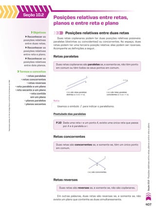 Objetivos
Reconhecer as
posições relativas
entre duas retas.
Reconhecer as
posições relativas
entre reta e plano.
Reconhecer as
posições relativas
entre dois planos.
Termos e conceitos
• retas paralelas
• retas concorrentes
• retas reversas
• reta paralela a um plano
• reta secante a um plano
• reta contida
em um plano
• planos paralelos
• planos secantes
Seção 10.2
Posições relativas entre duas retas
Duas retas coplanares podem ter duas posições relativas possíveis:
paralelas (distintas ou coincidentes) ou concorrentes. No espaço, duas
retas podem ter uma terceira posição relativa: elas podem ser reversas.
Acompanhe as definições a seguir.
Posições relativas entre retas,
planos e entre reta e plano
Retas paralelas
Duas retas coplanares são paralelas se, e somente se, não têm ponto
em comum ou têm todos os seus pontos em comum.
Duas retas são concorrentes se, e somente se, têm um único ponto
em comum.
Duas retas são reversas se, e somente se, não são coplanares.
P.10 Dada uma reta r e um ponto A, existe uma única reta que passa
por A e é paralela a r.
s
r
r e s são retas paralelas
distintas (r/s e r ^ s).
r � s
r e s são retas paralelas
coincidentes (r/s e r 6 s).
Nota:
Usamos o símbolo / para indicar o paralelismo.
Postulado das paralelas
Retas concorrentes
r
s
A
r e s são concorrentes.
Retas reversas
Em outras palavras, duas retas são reversas se, e somente se, não
existe um plano que contenha as duas simultaneamente.
407
Seção
10.2
•
Posições
relativas
entre
retas,
planos
e
entre
reta
e
plano
Reprodução
proibida.
Art.184
do
Código
Penal
e
Lei
9.610
de
19
de
fevereiro
de
1998.
CAP 10.indb 407 09/09/10 10:21:27
 