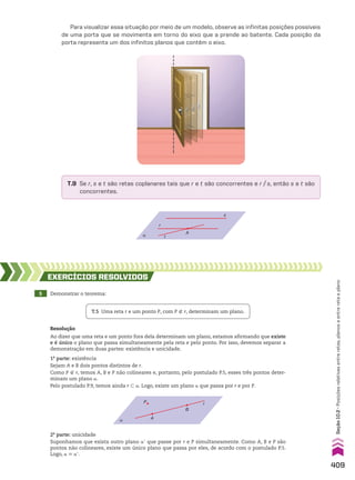 Para visualizar essa situação por meio de um modelo, observe as infinitas posições possíveis
de uma porta que se movimenta em torno do eixo que a prende ao batente. Cada posição da
porta representa um dos infinitos planos que contêm o eixo.
α
s
r
t
A
T.9 Se r, s e t são retas coplanares tais que r e t são concorrentes e r/s, então s e t são
concorrentes.
5 Demonstrar o teorema:
EXERCÍCIOS RESOlvIdOS
Resolução
Ao dizer que uma reta e um ponto fora dela determinam um plano, estamos afirmando que existe
e é único o plano que passa simultaneamente pela reta e pelo ponto. Por isso, devemos separar a
demonstração em duas partes: existência e unicidade.
1a
parte: existência
Sejam A e B dois pontos distintos de r.
Como P ( r, temos A, B e P não colineares e, portanto, pelo postulado P.5, esses três pontos deter­
minam um plano a.
Pelo postulado P.9, temos ainda r - a. Logo, existe um plano a que passa por r e por P.
T.5 Uma reta r e um ponto P, com P ( r, determinam um plano.
α
P
A
B
r
2a
parte: unicidade
Suponhamos que exista outro plano ae que passe por r e P simultaneamente. Como A, B e P são
pontos não colineares, existe um único plano que passa por eles, de acordo com o postulado P.5.
Logo, a 6 ae.
409
Seção
10.2
•
Posições
relativas
entre
retas,
planos
e
entre
reta
e
plano
CAP 10.indb 409 09/09/10 10:21:30
 