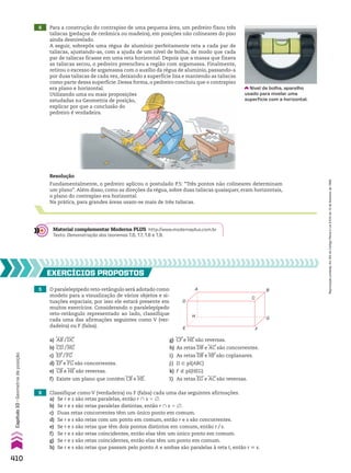 6 Para a construção do contrapiso de uma pequena área, um pedreiro fixou três
taliscas (pedaços de cerâmica ou madeira), em posições não colineares do piso
ainda desnivelado.
A seguir, sobrepôs uma régua de alumínio perfeitamente reta a cada par de
taliscas, ajustando-as, com a ajuda de um nível de bolha, de modo que cada
par de taliscas ficasse em uma reta horizontal. Depois que a massa que fixava
as taliscas secou, o pedreiro preencheu a região com argamassa. Finalmente,
retirou o excesso de argamassa com o auxílio da régua de alumínio, passando-a
por duas taliscas de cada vez, deixando a superfície lisa e mantendo as taliscas
como parte dessa superfície. Dessa forma, o pedreiro concluiu que o contrapiso
era plano e horizontal.
Utilizando uma ou mais proposições
estudadas na Geometria de posição,
explicar por que a conclusão do
pedreiro é verdadeira.
Utilizando uma ou mais proposições
estudadas na Geometria de posição,
explicar por que a conclusão do
pedreiro é verdadeira.
Resolução
Fundamentalmente, o pedreiro aplicou o postulado P.5: “Três pontos não colineares determinam
um plano”. Além disso, como as direções da régua, sobre duas taliscas quaisquer, eram horizontais,
o plano do contrapiso era horizontal.
Na prática, para grandes áreas usam-se mais de três taliscas.
Material complementar Moderna PLUS http://www.modernaplus.com.br
Texto: Demonstração dos teoremas T.6, T.7, T.8 e T.9.
5 O paralelepípedo reto-retângulo será adotado como
modelo para a visualização de vários objetos e si-
tuações espaciais; por isso ele estará presente em
muitos exercícios. Considerando o paralelepípedo
reto-retângulo representado ao lado, classifique
cada uma das afirmações seguintes como V (ver-
dadeira) ou F (falsa).
EXERCÍCIOS PROPOSTOS
A
H
D
E F
G
B
C
a) AB/DC g) CF e HE são reversas.
b) CD/HG h) As retas DB e AC são concorrentes.
c) EF/FG i) As retas DB e HF são coplanares.
d) EF e FG são concorrentes. j) D 9 pl(ABC)
e) CB e HE são reversas. k) F ( pl(HEG)
f) Existe um plano que contém CB e HE. l) As retas EG e AC são reversas.
6 Classifique como V (verdadeira) ou F (falsa) cada uma das seguintes afirmações.
a) Se r e s são retas paralelas, então r ) s 5 ~.
b) Se r e s são retas paralelas distintas, então r ) s 5 ~.
c) Duas retas concorrentes têm um único ponto em comum.
d) Se r e s são retas com um ponto em comum, então r e s são concorrentes.
e) Se r e s são retas que têm dois pontos distintos em comum, então r/s.
f) Se r e s são retas coincidentes, então elas têm um único ponto em comum.
g) Se r e s são retas coincidentes, então elas têm um ponto em comum.
h) Se r e s são retas que passam pelo ponto A e ambas são paralelas à reta t, então r 6 s.
014-f-Mplus2-C8-M
Nível de bolha, aparelho
usado para nivelar uma
superfície com a horizontal.
410
Capítulo
10
•
Geometria
de
posição
Reprodução
proibida.
Art.184
do
Código
Penal
e
Lei
9.610
de
19
de
fevereiro
de
1998.
V2_P3_CAP_10B.indd 410 09/09/10 16:06:56
 