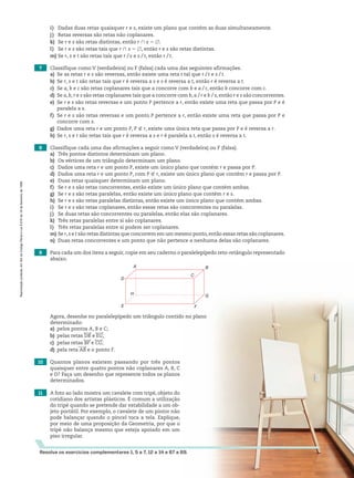 7 Classifique como V (verdadeira) ou F (falsa) cada uma das seguintes afirmações.
a) Se as retas r e s são reversas, então existe uma reta t tal que r/t e s/t.
b) Se r, s e t são retas tais que r é reversa a s e s é reversa a t, então r é reversa a t.
c) Se a, b e c são retas coplanares tais que a concorre com b e a/c, então b concorre com c.
d) Se a, b, r e s são retas coplanares tais que a concorre com b, a/r e b/s, então r e s são concorrentes.
e) Se r e s são retas reversas e um ponto P pertence a r, então existe uma reta que passa por P e é
paralela a s.
f) Se r e s são retas reversas e um ponto P pertence a r, então existe uma reta que passa por P e
concorre com s.
g) Dados uma reta r e um ponto P, P ( r, existe uma única reta que passa por P e é reversa a r.
h) Se r, s e t são retas tais que r é reversa a s e r é paralela a t, então s é reversa a t.
8 Classifique cada uma das afirmações a seguir como V (verdadeira) ou F (falsa).
a) Três pontos distintos determinam um plano.
b) Os vértices de um triângulo determinam um plano.
c) Dados uma reta r e um ponto P, existe um único plano que contém r e passa por P.
d) Dados uma reta r e um ponto P, com P ( r, existe um único plano que contém r e passa por P.
e) Duas retas quaisquer determinam um plano.
f) Se r e s são retas concorrentes, então existe um único plano que contém ambas.
g) Se r e s são retas paralelas, então existe um único plano que contém r e s.
h) Se r e s são retas paralelas distintas, então existe um único plano que contém ambas.
i) Se r e s são retas coplanares, então essas retas são concorrentes ou paralelas.
j) Se duas retas são concorrentes ou paralelas, então elas são coplanares.
k) Três retas paralelas entre si são coplanares.
l) Três retas paralelas entre si podem ser coplanares.
m) Se r,s e t são retas distintas que concorrem em um mesmo ponto,então essas retas são coplanares.
n) Duas retas concorrentes e um ponto que não pertence a nenhuma delas são coplanares.
9 Para cada um dos itens a seguir, copie em seu caderno o paralelepípedo reto-retângulo representado
abaixo.
10 Quantos planos existem passando por três pontos
quaisquer entre quatro pontos não coplanares A, B, C
e D? Faça um desenho que represente todos os planos
determinados.
11 A foto ao lado mostra um cavalete com tripé, objeto do
cotidiano dos artistas plásticos. É comum a utilização
do tripé quando se pretende dar estabilidade a um ob-
jeto portátil. Por exemplo, o cavalete de um pintor não
pode balançar quando o pincel toca a tela. Explique,
por meio de uma proposição da Geometria, por que o
tripé não balança mesmo que esteja apoiado em um
piso irregular.
Resolva os exercícios complementares 1, 5 a 7, 12 a 14 e 67 a 69.
A
H
D
E F
G
B
C
i) Dadas duas retas quaisquer r e s, existe um plano que contém as duas simultaneamente.
j) Retas reversas são retas não coplanares.
k) Se r e s são retas distintas, então r ) s 5 ~.
l) Se r e s são retas tais que r ) s 5 ~, então r e s são retas distintas.
m) Se r, s e t são retas tais que r/s e s/t, então r/t.
Agora, desenhe no paralelepípedo um triângulo contido no plano
determinado:
a) pelos pontos A, B e C;
b) pelas retas DB e EG;
c) pelas retas BF e CG;
d) pela reta AB e o ponto F.
Reprodução
proibida.
Art.184
do
Código
Penal
e
Lei
9.610
de
19
de
fevereiro
de
1998.
V2_P3_CAP_10B.indd 411 09/09/10 13:28:25
 