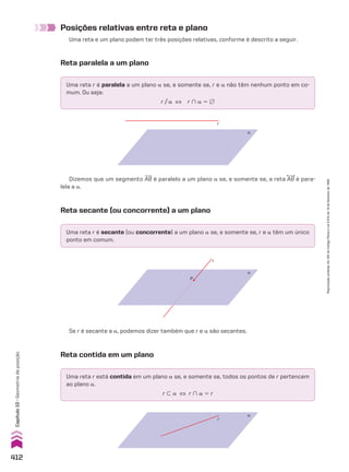 α
r
P
α
r
Reta secante (ou concorrente) a um plano
Uma reta r é secante (ou concorrente) a um plano a se, e somente se, r e a têm um único
ponto em comum.
Uma reta r está contida em um plano a se, e somente se, todos os pontos de r pertencem
ao plano a.
r - a [ r ) a 5 r
Se r é secante a a, podemos dizer também que r e a são secantes.
Reta contida em um plano
Posições relativas entre reta e plano
Uma reta e um plano podem ter três posições relativas, conforme é descrito a seguir.
Reta paralela a um plano
Uma reta r é paralela a um plano a se, e somente se, r e a não têm nenhum ponto em co-
mum. Ou seja:
r/a [ r ) a 5 ~
α
r
Dizemos que um segmento AB é paralelo a um plano a se, e somente se, a reta AB é para-
lela a a.
412
Capítulo
10
•
Geometria
de
posição
Reprodução
proibida.
Art.184
do
Código
Penal
e
Lei
9.610
de
19
de
fevereiro
de
1998.
CAP 10.indb 412 09/09/10 10:21:33
 