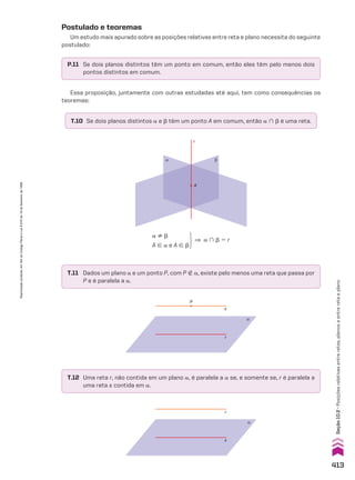 P.11 Se dois planos distintos têm um ponto em comum, então eles têm pelo menos dois
pontos distintos em comum.
T.10 Se dois planos distintos a e d têm um ponto A em comum, então a ) d é uma reta.
Postulado e teoremas
Um estudo mais apurado sobre as posições relativas entre reta e plano necessita do seguinte
postulado:
Essa proposição, juntamente com outras estudadas até aqui, tem como consequências os
teoremas:
α β
r
A
a ^ d
A 9 a e A 9 d
] a ) d 5 r
T.11 Dados um plano a e um ponto P, com P ( a, existe pelo menos uma reta que passa por
P e é paralela a a.
T.12 Uma reta r, não contida em um plano a, é paralela a a se, e somente se, r é paralela a
uma reta s contida em a.
r
s
P
α
r
s
α
413
Seção
10.2
•
Posições
relativas
entre
retas,
planos
e
entre
reta
e
plano
Reprodução
proibida.
Art.184
do
Código
Penal
e
Lei
9.610
de
19
de
fevereiro
de
1998.
CAP 10.indb 413 09/09/10 10:21:34
 