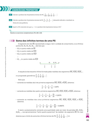 101 Calcule o produto dos 18 primeiros termos da PG @ 1
____
256
,
1
____
128
,
1
___
64
,
1
___
32
, ... #.
102 Calcule o produto dos 14 primeiros termos da PG@ 1
___
712
,
1
___
710
,
1
__
78
, ... #, deixando indicado o resultado na
forma de uma potência.
103 Qual é a PG crescente em que a1 5 1 e o produto dos 8 primeiros termos é 81?
EXERCÍCIOS pROpOStOS
Resolva os exercícios complementares 79 a 82 e 118.
Soma dos infinitos termos de uma PG
O segmento de reta
___
AB, representado a seguir, tem 1 unidade de comprimento, e os infinitos
pontos M1, M2, M3, M4, M5, ... são tais que:
• M1 é o ponto médio de
___
AB
• M2 é o ponto médio de
____
M1B
• M3 é o ponto médio de
____
M2B
...
• Mn 1 1 é o ponto médio de
____
MnB
1
2
A M1
M2
M3
… B
1
4
1
8
A sequência decrescente infinita formada pelas medidas dos segmentos
____
AM1,
_____
M1M2,
_____
M2M3, ...
é a progressão geométrica @1
__
2
,
1
__
4
,
1
__
8
,
1
___
16
, ... #.
Note que:
• somando as medidas dos três primeiros segmentos
____
AM1,
_____
M1M2 e
_____
M2M3, obtemos:
1
__
2
1
1
__
4
1
1
__
8
5
7
__
8
5 0,875
• somando as medidas dos quatro primeiros segmentos
____
AM1,
_____
M1M2,
_____
M2M3 e
_____
M3M4, obtemos:
1
__
2
1
1
__
4
1
1
__
8
1
1
___
16
5
15
___
16
5 0,9375
• somando as medidas dos cinco primeiros segmentos
____
AM1,
_____
M1M2,
_____
M2M3,
_____
M3M4, e
_____
M4M5,
obtemos:
1
__
2
1
1
__
4
1
1
__
8
1
1
___
16
1
1
___
32
5
31
___
32
5 0,96875
E assim, sucessivamente: somando uma quantidade cada vez maior de parcelas AM1, M1M2,
M2M3, ..., nos aproximaremos “tanto quanto quisermos” da medida 1 do segmento
___
AB. Por isso
dizemos que o limite da soma dos infinitos termos da PG @1
__
2
,
1
__
4
,
1
__
8
,
1
___
16
, ... #é 1.
43
Seção
1.3
•
Progressão
geométrica
(PG)
Reprodução
proibida.
Art.184
do
Código
Penal
e
Lei
9.610
de
19
de
fevereiro
de
1998.
CAP 01.indb 43 02.09.10 09:12:03
 