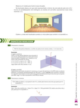 O plano a, onde está localizada a janela, é o único plano que contém s e é paralelo a r.
Observe um modelo para ilustrar essa situação.
Na ilustração abaixo, em que está representado o interior de uma sala de aula com a for-
ma de um paralelepípedo reto-retângulo, as arestas em vermelho representam duas retas
reversas r e s.
7 Demonstrar o teorema:
8 Demonstrar o teorema:
EXERCÍCIOS RESOlvIdOS
Resolução
1a
parte: existência
Como a e d são planos distintos com um ponto A
em comum,pelo postulado P.11,existe pelo menos
mais um ponto B, distinto de A, comum a a e d.
Assim, pelo postulado P.9, temos:
• A 9 a e B 9 a, com A ^ B ] AB - a
• A 9 d e B 9 d, com A ^ B ] AB - d
Logo, existe uma reta comum a a e d.
Resolução
Seja r uma reta contida em a. Como P ( a, logo, P ( r. Pelo postulado P.10, existe uma única reta s
que passa por P e é paralela a r.
T.10 Se dois planos distintos a e d têm um ponto A em comum, então a ) d é uma reta.
T.11 Dados um plano a e um ponto P, com P ( a, existe pelo menos uma reta que passa por P e
é paralela a a.
α β
r
A
2a
parte: unicidade
Suponhamos que exista um ponto C, comum a a e d, que não pertença à reta AB. Assim, os planos
distintos a e d passam simultaneamente por AB e por C, o que é absurdo, pois contraria o teorema
T.5, segundo o qual existe um único plano que passa simultaneamente por uma reta e por um ponto
fora dela. Logo, a e d têm unicamente a reta AB em comum.
α
s
r
P
s
r
a
415
Seção
10.2
•
Posições
relativas
entre
retas,
planos
e
entre
reta
e
plano
CAP 10.indb 415 09/09/10 10:21:37
 