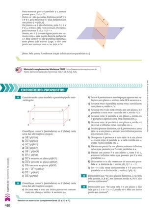 12 Considerando como modelo o paralelepípedo reto-
-retângulo:
13 Classifique como V (verdadeira) ou F (falsa) cada
uma das afirmações a seguir.
a) Se uma reta r tem um único ponto em comum
com um plano a, então r é secante a a.
14 Demonstre que: “Se dois planos distintos, a e d, têm
três pontos, A, B e C, em comum, então A, B e C são
pontos colineares”.
15 Demonstre que: “Se uma reta r e um plano a são
tais que r _ a e r ) a % ~, então r e a têm um único
ponto em comum”.
EXERCÍCIOS pROpOStOS
Resolva os exercícios complementares 15 a 20 e 70.
A
H
D
E F
G
B
C
Classifique como V (verdadeira) ou F (falsa) cada
uma das afirmações a seguir.
a) AB/pl(FGH)
b) AC/pl(FGH)
c) AC/pl(BCG)
d) AB/pl(DCF)
e) AB - pl(HGB)
f) EF - pl(FGB)
g) DC é secante ao plano pl(BGF).
h) AD é secante ao plano pl(HGF).
i) EB é secante ao plano pl(BGF).
j) {F} 5 CF ) pl(HGF)
k) DE - pl(AHC)
l) DE/pl(AHC)
b) Se A e B pertencem a semiespaços opostos em re-
lação a um plano a, então a reta AB é secante a a.
c) Se uma reta r é paralela a uma reta s contida em
um plano a, então r/a.
d) Se uma reta r não está contida em um plano a e é
paralela a uma reta s contida em a, então r/a.
e) Se uma reta r é paralela a um plano a, então ela
é paralela a apenas uma reta contida em a.
f) Se uma reta r é paralela a um plano a, então r é
reversa a infinitas retas contidas em a.
g) Se dois pontos distintos, A e B, pertencem a uma
reta r e a um plano a, então r tem infinitos pontos
em comum com a.
h) Se o ponto A pertence a uma reta r e a um plano
a, e uma reta s é paralela a r e está contida em a,
então r está contida em a.
i) Dados um ponto P e um plano a,existem infinitas
retas que passam por P e são paralelas a a.
j) Dados um ponto P e um plano a, com P ( a,
existem infinitas retas que passam por P e são
paralelas a a.
k) Se as retas r e s são reversas e t é uma reta para-
lela a r e distinta de r, então pl(r, t) ) s 5 ~.
l) Se r e s são retas concorrentes e t é uma reta
paralela a r e distinta de r, então t/pl(r, s).
α
β
s
r
P
Para mostrar que a é paralelo a s, vamos
provar que s ) a 5 ~.
Como s e r são paralelas distintas,pois P 9 s
e P ( r, pelo teorema T.7 elas determinam
um plano d 6 pl(r, s).
Os planos a e d são distintos, pois P 9 d e
P ( a, e têm a reta r em comum. Portanto,
pelo teorema T.10, a ) d 5 r.
Assim, se s 9 d tivesse algum ponto em co-
mum com a, esse ponto deveria pertencer
a r. Mas como r e s são paralelas distintas,
esse ponto não existe. Logo, s não tem
ponto em comum com a, ou seja, s/a.
(Nota: Pelo ponto P podemos traçar infinitas retas paralelas a a.)
Material complementar Moderna PLUS http://www.modernaplus.com.br
Texto: Demonstração dos teoremas T.12, T.13, T.14 e T.15.
416
Capítulo
10
•
Geometria
de
posição
Reprodução
proibida.
Art.184
do
Código
Penal
e
Lei
9.610
de
19
de
fevereiro
de
1998.
V2_P3_CAP_10B.indd 416 09/09/10 16:07:32
 