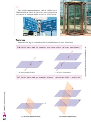 a e d são planos paralelos coincidentes.
T.17 Se dois planos a e d são paralelos e um plano D é secante a a, então D é secante a d.
a e d são planos paralelos distintos.
β
α
�
T.16 Se dois planos a e d são paralelos e uma reta r é secante a a, então r é secante a d.
Teoremas
Vamos estudar alguns teoremas sobre as posições relativas entre dois planos.
α � β
A
r
a e d são planos paralelos coincidentes.
A
r
α
β
B
a e d são planos paralelos distintos.
Nota:
Para visualizar essa situação por meio de modelos do co-
tidiano, observe as placas de ruas em um cruzamento ou uma
porta giratória, daquelas usadas em bancos ou em hotéis.
�
α � β
418
Capítulo
10
•
Geometria
de
posição
Reprodução
proibida.
Art.184
do
Código
Penal
e
Lei
9.610
de
19
de
fevereiro
de
1998.
CAP 10.indb 418 09/09/10 10:21:42
 