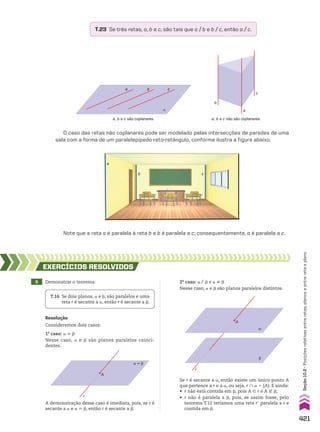 a, b e c são coplanares.
α
a c
b
O caso das retas não coplanares pode ser modelado pelas intersecções de paredes de uma
sala com a forma de um paralelepípedo reto-retângulo, conforme ilustra a figura abaixo.
Note que a reta a é paralela à reta b e b é paralela a c; consequentemente, a é paralela a c.
T.23 Se três retas, a, b e c, são tais que a/b e b/c, então a/c.
A
r
α
β
9 Demonstrar o teorema:
EXERCÍCIOS RESOlvIdOS
Resolução
Consideremos dois casos:
1o
caso: a 6 d
Nesse caso, a e d são planos paralelos coinci­
dentes.
T.16 Se dois planos, a e d, são paralelos e uma
reta r é secante a a, então r é secante a d.
α � β
A
r
2o
caso: a/ d e a ^ d
Nesse caso, a e d são planos paralelos distintos.
A demonstração desse caso é imediata, pois, se r é
secante a a e a 6 d, então r é secante a d.
Se r é secante a a, então existe um único ponto A
que pertence a r e a a, ou seja, r ) a 5 {A}. E ainda:
• r não está contida em d, pois A 9 r e A ( d;
• r não é paralela a d, pois, se assim fosse, pelo
teorema T.12 teríamos uma reta re paralela a r e
contida em d.
a, b e c não são coplanares.
b
a
c
c
b
a
421
Seção
10.2
•
Posições
relativas
entre
retas,
planos
e
entre
reta
e
plano
CAP 10.indb 421 09/09/10 10:21:47
 