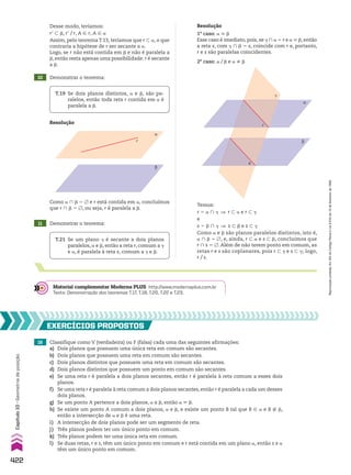 Desse modo, teríamos:
re - d, re/r, A 9 r, A 9 a
Assim, pelo teorema T.13, teríamos que r - a, o que
contraria a hipótese de r ser secante a a.
Logo, se r não está contida em d e não é paralela a
d, então resta apenas uma possibilidade: r é secante
a d.
10 Demonstrar o teorema:
T.19 Se dois planos distintos, a e d, são pa-
ralelos, então toda reta r contida em a é
paralela a d.
11 Demonstrar o teorema:
Resolução
1o
caso: a 6 d
Esse caso é imediato, pois, se D ) a 5 r e a 6 d, então
a reta s, com D ) d 5 s, coincide com r e, portanto,
r e s são paralelas coincidentes.
2o
caso: a/d e a ^ d
Resolução
T.21 Se um plano D é secante a dois planos
paralelos, a e d, então a reta r, comum a D
e a, é paralela à reta s, comum a D e d.
β
α
r
Como a ) d 5 ~ e r está contida em a, concluímos
que r ) d 5 ~, ou seja, r é paralela a d.
Temos:
r 5 a ) D ] r - a e r - D
e
s 5 d ) D ] s - d e s - D
Como a e d são planos paralelos distintos, isto é,
a ) d 5 ~, e, ainda, r - a e s - d, concluímos que
r ) s 5 ~. Além de não terem ponto em comum, as
retas r e s são coplanares, pois r - D e s - D; logo,
r/s.
β
α
�
s
r
Material complementar Moderna PLUS http://www.modernaplus.com.br
Texto: Demonstração dos teoremas T.17, T.18, T.20, T.22 e T.23.
16 Classifique como V (verdadeira) ou F (falsa) cada uma das seguintes afirmações:
a) Dois planos que possuem uma única reta em comum são secantes.
b) Dois planos que possuem uma reta em comum são secantes.
c) Dois planos distintos que possuem uma reta em comum são secantes.
d) Dois planos distintos que possuem um ponto em comum são secantes.
e) Se uma reta r é paralela a dois planos secantes, então r é paralela à reta comum a esses dois
planos.
f) Se uma reta r é paralela à reta comum a dois planos secantes, então r é paralela a cada um desses
dois planos.
g) Se um ponto A pertence a dois planos, a e d, então a 6 d.
h) Se existe um ponto A comum a dois planos, a e d, e existe um ponto B tal que B 9 a e B ( d,
então a intersecção de a e d é uma reta.
i) A intersecção de dois planos pode ser um segmento de reta.
j) Três planos podem ter um único ponto em comum.
k) Três planos podem ter uma única reta em comum.
l) Se duas retas, r e s, têm um único ponto em comum e r está contida em um plano a, então s e a
têm um único ponto em comum.
EXERCÍCIOS pROpOStOS
422
Capítulo
10
•
Geometria
de
posição
Reprodução
proibida.
Art.184
do
Código
Penal
e
Lei
9.610
de
19
de
fevereiro
de
1998.
V2_P3_CAP_10B.indd 422 09/09/10 16:08:18
 