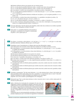 17 Leia esta afirmação: “Se dois planos são paralelos, então toda reta contida em um deles é paralela
ao outro”. Ela é verdadeira ou falsa? Por quê?
18 Duas retas r e s, paralelas distintas, são secantes a
um plano a nos pontos A e B. Qual é a intersecção
do plano a com o plano pl(r, s)?
19 Um plano D é secante a dois planos, a e d, tal que a ) D 5 r e d ) D 5 s, em que r e s são retas
paralelas distintas. Podemos afirmar que a/d? Por quê?
21 Considere a proposição: “Se três retas distintas, r, s e t, são reversas duas a duas e não existe um
plano paralelo às três, então existe uma reta u, paralela a r e concorrente com s e com tE. Essa afir­
mação é verdadeira ou falsa? Justifique sua resposta com uma figura.
(Sugestão: Use como modelo o paralelepípedo reto­retângulo.)
22 Demonstre que: “Se r e s são retas reversas e a reta t concorre com r e com s, então o plano pl(r, t) é
secante ao plano pl(s, t)”.
20 Classifique como V (verdadeira) ou F (falsa) cada uma das afirmações a seguir.
a) Se dois planos são secantes, então toda reta contida em um deles é secante ao outro.
b) Se dois planos, a e d, são secantes e duas retas distintas, r e s, são tais que r - a e s - d, então r
e s podem ser paralelas.
c) Se dois planos, a e d, são secantes e duas retas distintas, r e s, são tais que r - a e s - d, então r
e s podem ser reversas.
d) Dois planos distintos podem ter um ponto em comum.
e) Dois planos distintos podem ter um único ponto em comum.
f) Se uma reta r é paralela a dois planos, a e d, então a/d.
g) Se um plano a contém duas retas distintas paralelas a um plano d, então a/d.
h) Se duas retas concorrentes, r e s, são, respectivamente, paralelas a duas retas, t e u, então t e u
determinam um plano.
i) Considerando todos os infinitos planos paralelos a uma reta t, existe uma reta r secante a todos
esses planos.
j) Considerando todos os infinitos planos que contêm uma reta t, existe uma reta r secante a todos
esses planos.
k) Considerando todos os infinitos planos que contêm uma reta t, existe uma reta r paralela a todos
esses planos.
α
r s
A
B
Resolva os exercícios complementares 21 a 28, 60 e 61.
23 Após o término da construção do contrapiso de uma sala, um
engenheiro conferiu a qualidade do trabalho colocando uma régua
perfeitamente reta em duas direções diferentes, constatando que,
em ambas, a régua ficava na horizontal e totalmente encostada
no contrapiso. Repetindo esse procedimento em várias regiões
da sala, o engenheiro concluiu que o contrapiso era plano e ho­
rizontal.
Utilizando uma ou mais proposições estudadas na Geometria de
posição, explique por que a conclusão do engenheiro é verdadeira.
m) Existem infinitos planos que passam por um mesmo ponto.
n) Se a e d são planos paralelos distintos, então a contém uma única reta paralela a d.
o) Se a e d são planos paralelos distintos, então a contém uma reta paralela a d.
p) Se um plano a contém uma reta paralela a um plano d, então a é paralelo a d.
q) Se a e d são planos paralelos distintos e r e s são retas tais que r - a e s - d, então r é paralela a
s ou r é reversa a s.
r) Se r e s são retas paralelas distintas contidas em um plano a, e d é um plano paralelo a r e a s,
então a/d.
s) Se um plano a contém duas retas concorrentes, r e s, paralelas a um plano d, então a/d.
t) Se a, d e D são planos tais que a/d e d/D, então a/D.
u) Se a e d são planos paralelos e um plano D é secante a a, então D é secante a d.
v) Se a reta r é comum a dois planos secantes, a e d, e uma reta s intercepta a e d nos pontos dis­
tintos A e B, respectivamente, então r é reversa a s.
423
Seção
10.2
•
Posições
relativas
entre
retas,
planos
e
entre
reta
e
plano
Reprodução
proibida.
Art.184
do
Código
Penal
e
Lei
9.610
de
19
de
fevereiro
de
1998.
CAP 10.indb 423 09/09/10 10:21:49
 