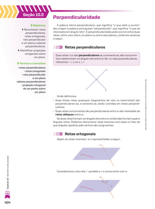 Objetivos
Reconhecer retas
perpendiculares,
retas ortogonais,
reta perpendicular
a um plano e planos
perpendiculares.
Identificar projeções
ortogonais sobre
um plano.
Termos e conceitos
• retas perpendiculares
• retas ortogonais
• reta perpendicular
a um plano
• planos perpendiculares
• projeção ortogonal
de um ponto sobre
um plano
Seção 10.3
A palavra latina perpendicularis, que significa “o que está a prumo”,
deu origem à palavra portuguesa “perpendicular”, que significa “o que se
intercepta em ângulo reto”. A perpendicularidade pode ocorrer entre duas
retas, entre uma reta e um plano ou entre dois planos, conforme veremos
a seguir.
Retas perpendiculares
Retas ortogonais
Sejam as retas reversas r e s representadas a seguir:
Perpendicularidade
Duas retas r e s são perpendiculares se, e somente se, são concorren-
tes e determinam um ângulo reto entre si. Se r e s são perpendiculares,
indicamos: r t s ou s t r.
r
s
Ainda definimos:
• Duas linhas retas quaisquer (segmentos de reta ou semirretas) são
perpendiculares se, e somente se, estão contidas em retas perpendi-
culares.
• Duas retas concorrentes não perpendiculares entre si são chamadas de
retas oblíquas entre si.
Se duas retas formam um ângulo reto entre si, então elas formam quatro
ângulos retos. Podemos demonstrar esse teorema com base no fato de
que ângulos opostos pelo vértice são congruentes.
s
r
Consideremos uma reta re paralela a r e concorrente com s:
s
r’
x y
r
424
Capítulo
10
•
Geometria
de
posição
Reprodução
proibida.
Art.184
do
Código
Penal
e
Lei
9.610
de
19
de
fevereiro
de
1998.
V2_P3_CAP_10C.indd 424 3/17/11 11:52:08 AM
 