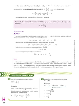 demonstração
Consideremos a PG infinita (a1, a2, a3, ...) de razão q, com 21 , q , 1. Admitindo que, sob essa con-
dição, existe a soma S dos infinitos termos da PG, temos:
S` 5 a1 1 a1q 1 a1q2
1 a1q3
1 a1q4
1 ... (I)
Multiplicando por q ambos os membros dessa igualdade, obtemos:
qS` 5 a1q 1 a1q2
1 a1q3
1 a1q4
1 a1q5
1 ... (II)
Subtraímos, membro a membro, as igualdades (I) e (II):
S` 2 qS` 5 a1
Fatoramos o primeiro membro e concluímos:
S`(1 2 q) 5 a1 ] S` 5
a1
______
1 2 q
Nota:
Demonstra-se que existe soma dos infinitos termos de uma PG de razão q se, e somente se,
for satisfeita a condição 21 , q , 1, fato que foi admitido nessa demonstração. Caso a condi-
ção 21 , q , 1 não seja satisfeita, não será possível aplicar os procedimentos usados nessa
demonstração, pois estaríamos admitindo a existência da soma S`, o que é falso.
33 Calcular a soma dos infinitos termos da
PG @7,
7
__
3
,
7
__
9
, ... #.
34 Determinar a geratriz da dízima periódica
D 5 5,4444...
EXERCÍCIOS RESOlvIdOS
Resolução
Como a razão da PG é q 5
1
__
3
, a condição 21 , q , 1
é obedecida. Logo, existe a soma S` dos infinitos
termos da PG, que é dada por:
S` 5
a1
______
1 2 q
] S` 5
7
______
1 2
1
__
3
5
7
__
2
__
3
5
21
___
2
Resolução
D 5 5 1 0,4 1 0,04 1 0,004 1 0,0004 1 ...
PG infinita de razão 0,1
} D 5 5 1
0,4
_______
1 2 0,1
} D 5 5 1
4
__
9
} D 5
49
___
9
A soma S` dos infinitos termos de uma PG (a1, a2, a3, ...) de razão q, com 21 , q , 1, é
dada por:
S` 5
a1
______
1 2 q
Generalizando esse procedimento, obtemos o teorema:
Indicando esse limite pelo símbolo S`, temos S` 5 1. Para abreviar, chamaremos esse limite
simplesmente de soma dos infinitos termos da PG @1
__
2
,
1
__
4
,
1
__
8
,
1
___
16
, ... #e escrevemos:
S` 5
1
__
2
1
1
__
4
1
1
__
8
1
1
___
16
1
1
___
32
1 ... 5 1
44
Reprodução
proibida.
Art.184
do
Código
Penal
e
Lei
9.610
de
19
de
fevereiro
de
1998.
CAP 01.indb 44 02.09.10 09:12:03
 