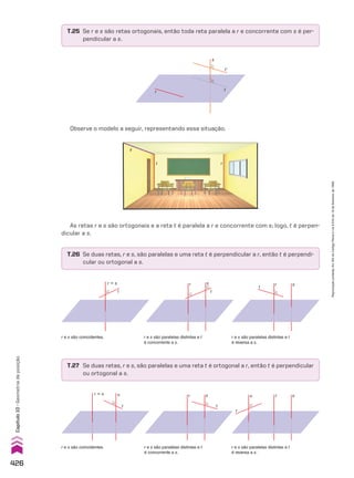 r e s são coincidentes. r e s são paralelas distintas e t
é concorrente a s.
s
r
t
r e s são paralelas distintas e t
é reversa a s.
s
r
t
r e s são paralelas distintas e t
é concorrente a s.
s
r
t
r e s são coincidentes. r e s são paralelas distintas e t
é reversa a s.
s
r
u
t
s
t
t’
r
Observe o modelo a seguir, representando essa situação.
T.25 Se r e s são retas ortogonais, então toda reta paralela a r e concorrente com s é per-
pendicular a s.
T.26 Se duas retas, r e s, são paralelas e uma reta t é perpendicular a r, então t é perpendi-
cular ou ortogonal a s.
T.27 Se duas retas, r e s, são paralelas e uma reta t é ortogonal a r, então t é perpendicular
ou ortogonal a s.
As retas r e s são ortogonais e a reta t é paralela a r e concorrente com s; logo, t é perpen-
dicular a s.
t
u
r � s
t
r � s
t r
s
426
Capítulo
10
•
Geometria
de
posição
Reprodução
proibida.
Art.184
do
Código
Penal
e
Lei
9.610
de
19
de
fevereiro
de
1998.
V2_P3_CAP_10C.indd 426 09/09/10 13:29:19
 