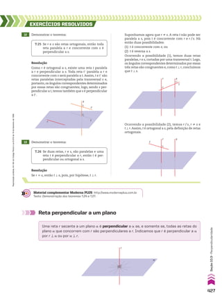 Reta perpendicular a um plano
Uma reta r secante a um plano a é perpendicular a a se, e somente se, todas as retas do
plano a que concorrem com r são perpendiculares a r. Indicamos que r é perpendicular a a
por r t a ou por a t r.
r
α
s
t
t’
r
12 Demonstrar o teorema:
13 Demonstrar o teorema:
EXERCÍCIOS RESOlvIdOS
Resolução
Como r é ortogonal a s, existe uma reta t paralela
a r e perpendicular a s. Toda reta te paralela a r e
concorrente com s será paralela a t. Assim, t e te são
retas paralelas interceptadas pela transversal s e,
portanto,os ângulos correspondentes determinados
por essas retas são congruentes; logo, sendo s per-
pendicular a t, temos também que s é perpendicular
a te.
Suponhamos agora que r ^ s. A reta t não pode ser
paralela a s, pois t é concorrente com r e r/s. Há
então duas possibilidades:
(1) t é concorrente com s; ou
(2) t é reversa a s.
Ocorrendo a possibilidade (1), temos duas retas
paralelas, r e s, cortadas por uma transversal t. Logo,
os ângulos correspondentes determinados por essas
três retas são congruentes e, como t t r, concluímos
que t t s.
T.25 Se r e s são retas ortogonais, então toda
reta paralela a r e concorrente com s é
perpendicular a s.
T.26 Se duas retas, r e s, são paralelas e uma
reta t é perpendicular a r, então t é per-
pendicular ou ortogonal a s.
s
r
t
Ocorrendo a possibilidade (2), temos r/s, r ^ s e
t t r.Assim, t é ortogonal a s, pela definição de retas
ortogonais.
s
r
t
Material complementar Moderna PLUS http://www.modernaplus.com.br
Texto: Demonstração dos teoremas T.24 e T.27.
Resolução
Se r 6 s, então t t s, pois, por hipótese, t t r.
427
Seção
10.3
•
Perpendicularidade
Reprodução
proibida.
Art.184
do
Código
Penal
e
Lei
9.610
de
19
de
fevereiro
de
1998.
V2_P3_CAP_10C.indd 427 3/17/11 11:52:29 AM
 
