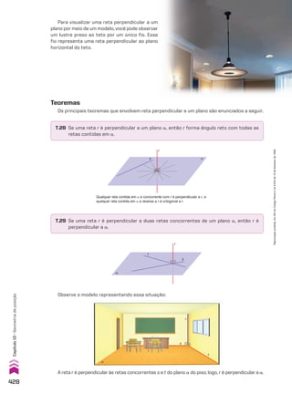 Para visualizar uma reta perpendicular a um
plano por meio de um modelo, você pode observar
um lustre preso ao teto por um único fio. Esse
fio representa uma reta perpendicular ao plano
horizontal do teto.
r
t
s
α
Qualquer reta contida em a e concorrente com r é perpendicular a r, e
qualquer reta contida em a e reversa a r é ortogonal a r.
Observe o modelo representando essa situação:
Teoremas
Os principais teoremas que envolvem reta perpendicular a um plano são enunciados a seguir.
T.28 Se uma reta r é perpendicular a um plano a, então r forma ângulo reto com todas as
retas contidas em a.
T.29 Se uma reta r é perpendicular a duas retas concorrentes de um plano a, então r é
perpendicular a a.
A reta r é perpendicular às retas concorrentes s e t do plano a do piso; logo, r é perpendicular a a.
r
s �
s
a
r
t
428
Capítulo
10
•
Geometria
de
posição
Reprodução
proibida.
Art.184
do
Código
Penal
e
Lei
9.610
de
19
de
fevereiro
de
1998.
CAP 10.indb 428 09/09/10 10:21:57
 