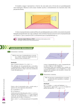 O modelo a seguir representa o interior de uma sala com a forma de um paralelepípedo
reto-retângulo. Observe como esse modelo auxilia o entendimento do teorema das três
perpendiculares.
A reta s é perpendicular ao plano d (face do paralelepípedo), pois contém uma aresta do parale-
lepípedo perpendicular a d. Logo, qualquer reta contida em d que concorra com s é perpendicular
a s. Como u - d e u concorre com s, concluímos que u é perpendicular a s.
A reta se é perpendicular a r, pois r é perpendicular
a a em A. Logo, s e r são ortogonais.
Concluímos então que qualquer reta contida em
a ou é perpendicular a r ou é ortogonal a r, o que
significa que qualquer reta do plano a forma um
ângulo reto com r.
14 Demonstrar o teorema:
15 Demonstrar o teorema:
EXERCÍCIOS RESOlvIdOS
Resolução
Seja A o ponto comum a r e a, com r t a.
Pela definição de reta perpendicular a um plano,
r é perpendicular a todas as retas do plano a que
passam pelo ponto A. Seja s uma reta, contida em
a, que não passa por A.
Resolução
Se r 6 s, então s t a, pois, por hipótese, r t a.
Suponhamos, agora, que r ^ s e A e B sejam os
pontos tais que {A} 5 r ) a e {B} 5 s ) a:
T.28 Se uma reta r é perpendicular a um pla­
no a, então r forma um ângulo reto com
todas as retas contidas em a.
T.31 Se uma reta r é perpendicular a um plano
a, então toda reta s, paralela a r, é perpen­
dicular a a.
r
A
s
α
Como s não é concorrente com r, ocorre uma, e
apenas uma, das seguintes alternativas:
(1) s é paralela a r; ou
(2) s é reversa a r.
A alternativa (1) é absurda, pois, como s - a e A 9 a,
teríamos, pelo teorema T.13, r - a, o que contraria
o fato de r ser perpendicular a a. Resta, então, a
alternativa (2), ou seja, s é reversa a r.
Seja se, com se - a, a reta que passa por A e é paralela
a s.
r
A
s’
s
α
r s
B
α
A
r
u
A
B
a
d
s
t
Conteúdo digital Moderna PLUS http://www.modernaplus.com.br
Animação: Teorema das três perpendiculares
430
Capítulo
10
•
Geometria
de
posição
Reprodução
proibida.
Art.184
do
Código
Penal
e
Lei
9.610
de
19
de
fevereiro
de
1998.
CAP 10.indb 430 09/09/10 10:22:00
 