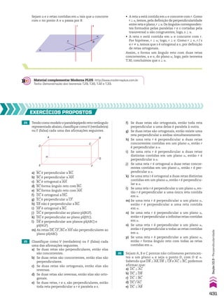 r s
B
α A
v
u
• A reta u está contida em a e concorre com r. Como
r t a, temos, pela definição de perpendicularidade
entre reta e plano,r t u.Os ângulos corresponden­
tes formados pelas paralelas r e s cortadas pela
transversal u são congruentes; logo, s t u.
• A reta v está contida em a e concorre com r.
Por hipótese, r t a; logo, r t v. Como r t v, r/s
e r ^ s, temos que s é ortogonal a v, por definição
de retas ortogonais.
Assim, s forma um ângulo reto com duas retas
concorrentes, u e v, do plano a; logo, pelo teorema
T.30, concluímos que s t a.
Sejam u e v retas contidas em a tais que u concorre
com v no ponto A e u passa por B:
Material complementar Moderna PLUS http://www.modernaplus.com.br
Texto: Demonstração dos teoremas T.29, T.30, T.32 e T.33.
24 Tendo como modelo o paralelepípedo reto-retângulo
representado abaixo,classifique comoV (verdadeira)
ou F (falsa) cada uma das afirmações seguintes.
26 Sejam A, B e C pontos não colineares pertencen­
tes a um plano a e seja o ponto D, com D ( a.
Sabendo que DB t AB, DB t CB e AC t BC, podemos
afirmar que:
a) DC t AC
b) DC t DB
c) DC T BC
d) DC/AC
e) DC t AB
25 Classifique como V (verdadeira) ou F (falsa) cada
uma das afirmações seguintes.
a) Se duas retas são perpendiculares, então elas
são concorrentes.
b) Se duas retas são concorrentes, então elas são
perpendiculares.
c) Se duas retas são ortogonais, então elas são
reversas.
d) Se duas retas são reversas, então elas são orto­
gonais.
e) Se duas retas, r e s, são perpendiculares, então
toda reta perpendicular a r é paralela a s.
f) Se duas retas são ortogonais, então toda reta
perpendicular a uma delas é paralela à outra.
g) Se duas retas são ortogonais, então existe uma
reta perpendicular a ambas simultaneamente.
h) Se uma reta r é perpendicular a duas retas
concorrentes contidas em um plano a, então r
é perpendicular a a.
i) Se uma reta r é perpendicular a duas retas
distintas contidas em um plano a, então r é
perpendicular a a.
j) Se uma reta r é ortogonal a duas retas concor-
rentes contidas em um plano a, então r é per-
pendicular a a.
k) Se uma reta r é ortogonal a duas retas distintas
contidas em um plano a, então r é perpendicu­
lar a a.
l) Se uma reta r é perpendicular a um plano a, en­
tão r é perpendicular a uma única reta contida
em a.
m) Se uma reta r é perpendicular a um plano a,
então r é perpendicular a uma reta contida
em a.
n) Se uma reta r é perpendicular a um plano a,
então r é perpendicular a infinitas retas contidas
em a.
o) Se uma reta r é perpendicular a um plano a,
então r é perpendicular a todas as retas contidas
em a.
p) Se uma reta r é perpendicular a um plano a,
então r forma ângulo reto com todas as retas
contidas em a.
EXERCÍCIOS pROpOStOS
A
H
D
E F
G
B
C
a) BC é perpendicular a BG.
b) BC é perpendicular a AH.
c) BC é ortogonal a AH.
d) BC forma ângulo reto com BG.
e) BC forma ângulo reto com AH.
f) DC é ortogonal a HG.
g) EC é perpendicular a CF.
h) EB não é perpendicular a BG.
i) HF é ortogonal a BG.
j) DC é perpendicular ao plano pl(BGF).
k) DG é perpendicular ao plano pl(EFC).
l) DE é perpendicular aos planos pl(ABC) e
pl(HGF).
m) As retas DE, CF, BG e AH são perpendiculares ao
plano pl(ABC).
431
Seção
10.3
•
Perpendicularidade
V2_P3_CAP_10C.indd 431 09/09/10 16:09:56
 
