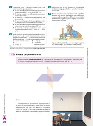 27 Classifique como V (verdadeira) ou F (falsa) cada
uma das afirmações seguintes.
a) Se uma reta r é perpendicular a um plano a,então
toda reta paralela a r é perpendicular a a.
b) Se as retas r e s são perpendiculares a um mesmo
plano a, então r/s.
c) Se uma reta r é perpendicular a dois planos, a e
d, então a/d.
d) Se uma reta r é perpendicular a um plano a,então
toda reta perpendicular a r está contida em a.
e) Se uma reta r é perpendicular a um plano a,então
toda reta perpendicular a r é paralela a a.
f) Se uma reta r é perpendicular a um plano a, e s
é uma reta perpendicular a r, então ou s - a ou
s/a.
28 Seja r uma reta secante a um plano a e não perpen­
dicular a a, e seja s uma reta concorrente com r e
perpendicular ao plano a.Se t é uma reta contida em
a e perpendicular a r, então podemos afirmar que:
a) t é concorrente com s. d) t t pl(s, r)
b) t/s e) t não forma
c) s t pl(t, r) ângulo reto com r.
29 Demonstre que: “Se dois planos, a e d, são paralelos
e r é uma reta perpendicular a a, então r é perpen­
dicular a d”.
30 Para fixar uma haste perpendicular à superfície
plana de uma peça de madeira,um marceneiro usou
dois esquadros em posições diferentes, encostados
na haste e na superfície plana da peça de madeira,
como mostra a figura.
Resolva os exercícios complementares 29 a 37 e 62 a 65.
A perpendicularidade da haste em relação ao plano
fica garantida por qual teorema da Geometria?
Planos perpendiculares
Dois planos são perpendiculares se, e somente se, um deles contém uma reta perpendicular
ao outro. Indicamos que um plano a é perpendicular a um plano d por: a t d.
α
β
r s
B
α A
v
u
Nota:
Para visualizar dois planos perpendiculares
através de um modelo, você pode observar vários
elementos à sua volta; por exemplo, observe o
plano do piso e o plano de uma das paredes da
sala de aula. Esses planos são perpendiculares.
432
Capítulo
10
•
Geometria
de
posição
Reprodução
proibida.
Art.184
do
Código
Penal
e
Lei
9.610
de
19
de
fevereiro
de
1998.
CAP 10.indb 432 09/09/10 10:22:04
 