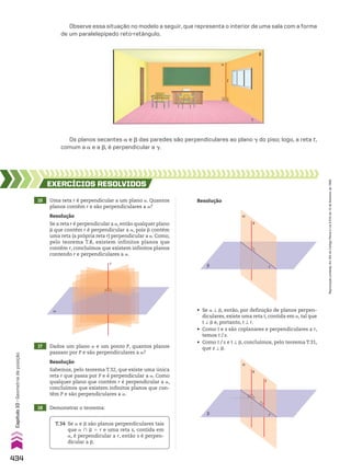 Observe essa situação no modelo a seguir, que representa o interior de uma sala com a forma
de um paralelepípedo reto-retângulo.
Os planos secantes a e d das paredes são perpendiculares ao plano D do piso; logo, a reta t,
comum a a e a d, é perpendicular a D.
16 Uma reta r é perpendicular a um plano a. Quantos
planos contêm r e são perpendiculares a a?
17 Dados um plano a e um ponto P, quantos planos
passam por P e são perpendiculares a a?
18 Demonstrar o teorema:
EXERCÍCIOS RESOlvIdOS
Resolução
Se a reta r é perpendicular a a, então qualquer plano
d que contém r é perpendicular a a, pois d contém
uma reta (a própria reta r) perpendicular a a. Como,
pelo teorema T.8, existem infinitos planos que
contêm r, concluímos que existem infinitos planos
contendo r e perpendiculares a a.
Resolução
Sabemos, pelo teorema T.32, que existe uma única
reta r que passa por P e é perpendicular a a. Como
qualquer plano que contém r é perpendicular a a,
concluímos que existem infinitos planos que con­
têm P e são perpendiculares a a.
α
r
T.34 Se a e d são planos perpendiculares tais
que a ) d 5 r e uma reta s, contida em
a, é perpendicular a r, então s é perpen­
dicular a d.
Resolução
• Se a t d, então, por definição de planos perpen­
diculares, existe uma reta t, contida em a, tal que
t t d e, portanto, t t r.
• Como t e s são coplanares e perpendiculares a r,
temos t/s.
• Como t/s e t t d, concluímos, pelo teorema T.31,
que s t d.
β r
s
α
β r
t
s
α
t
d
a
D
434
Capítulo
10
•
Geometria
de
posição
Reprodução
proibida.
Art.184
do
Código
Penal
e
Lei
9.610
de
19
de
fevereiro
de
1998.
CAP 10.indb 434 09/09/10 10:22:07
 